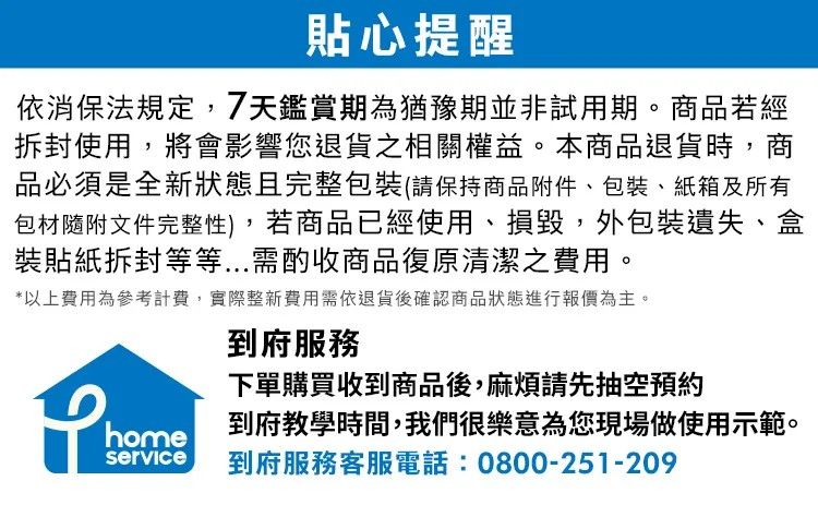 貼心提醒依消保法規定,7天鑑賞期為猶豫期並非試用期。商品若經使用,將會影響您退貨之相關權益。本商品退貨時,商品必須是全新狀態且完整包裝(請保持商品附件、包裝、紙箱及所有包材隨附文件完整性),若商品已經使用、損毀,外包裝遺失、盒裝貼紙拆封等等...需酌收商品復原清潔之費用。*以上費用為參考計費,實際整新費用需依退貨後確認商品狀態進行報價為主。到府服務下單購買收到商品後,麻煩請先抽空預約 到府教學時間,我們很樂意為您現場做使用示範。service 到府服務客服電話:0800-251-209