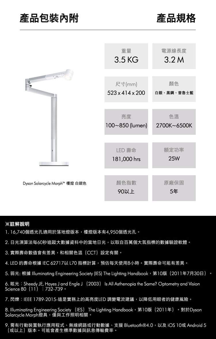 產品包裝重量3.5 KG尺寸(mm523x414x200產品規格電源線長度3.2 M顏色白銀、黑鋼、普魯士藍亮度0850 (lumen)色溫2700K-6500KLED 壽命181000 hrs额定功率25WDyson Solarcycle Morph™ 檯燈 白銀色顏色指數原廠保固90以上5年※註解說明 16,740個透光孔適用於落地燈版本,檯燈版本有4,950個透光孔2.日光演算法每60秒追蹤大數據資料中的當地日光,以取自百萬個大氣指標的數據驗證軟體。3. 實際壽命數值會有差異,和相關色溫(CCT)設定有關。4. LED 的壽命根據IEC62717以L70 指標計算,預估每天使用8小時。實際壽命可能有差異。5. 弱光 根據 Illuminating Engineering Society (IES) The Lighting Handbook,第10版(2011年7月30日)6. 眩光:Sheedy E, Hayes J and Engle J (2003) Is All Asthenopia the Same? Optometry and VisionScience 80(11):732-739。7. 閃爍:IEEE 1789-2015-這是實務上的高亮度LED 調變電流建議,以降低用眼者的健康風險。8. Illuminating Engineering Society (IES) The Lighting Handbook,第10版(2011年)。對於DysonSolarcycle Morph燈具,僅與工作照明相關。9. 需有行動裝置執行應用程式、無線網路或行動數據、支援 Bluetooth®4.0,以及iOS 10或Android 5(或以上)版本。可能會產生標準數據與訊息傳輸費率。。