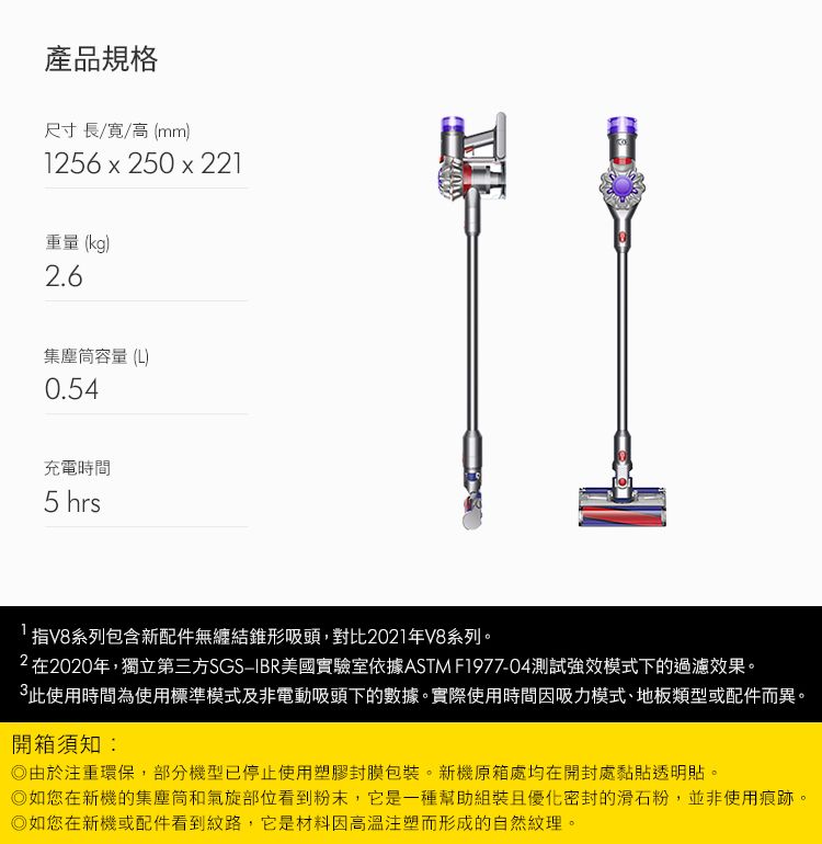 產品規格尺寸長//高(mm)156x250 x 221重量(kg)2.6集塵筒容量(L)0.54充電時間5 hrs指V8系列包含新配件無纏結錐形吸頭,對比2021年V8系列。2在2020年,獨立第三方SGSIBR美國實驗室依據ASTM F1977-04測試強效模式下的過濾效果。此使用時間為使用標準模式及非電動吸頭下的數據。實際使用時間因吸力模式、地板類型或配件而異。開箱須知:由於注重環保,部分機型已停止使用塑膠封膜包裝。新機原箱處均在開封處黏貼透明貼。如您在新機的集塵筒和氣旋部位看到粉末,它是一種幫助組裝且優化密封的滑石粉,並非使用痕跡。如您在新機或配件看到紋路,它是材料因高溫注塑而形成的自然紋理。