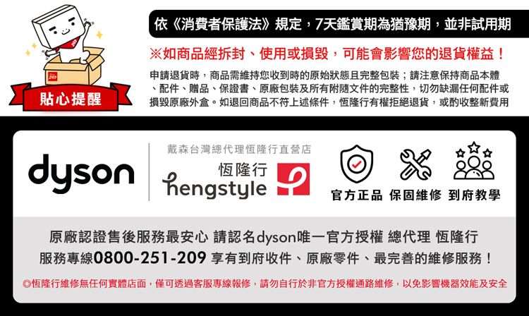 貼心提醒依《消費者保護法》規定,7天鑑賞期為猶豫期並非試用期※如商品經拆封、使用或損毀,可能會影響您的退貨權益!申請退貨時,商品需維持您收到時的原始狀態且完整包裝;請注意保持商品本體、配件、贈品、保證書、原廠包裝及所有附隨文件的完整性,切勿缺漏任何配件或損毀原廠外盒。如退回商品不符上述條件,恆隆行有權拒絕退貨,或酌收整新費用戴森台灣總代理恆隆行直營店dyson hengstyle恆隆行官方正品 保固維修 到府教學原廠認證售後服務最安心 請認名dyson唯一官方授權 總代理 恆隆行服務專線0800-251-209享有到府收件、原廠零件、最完善的維修服務!恆隆行維修無任何實體店面,僅可透過客服專線報修,請勿自行於非官方授權通路維修,以免影響機器效能及安全