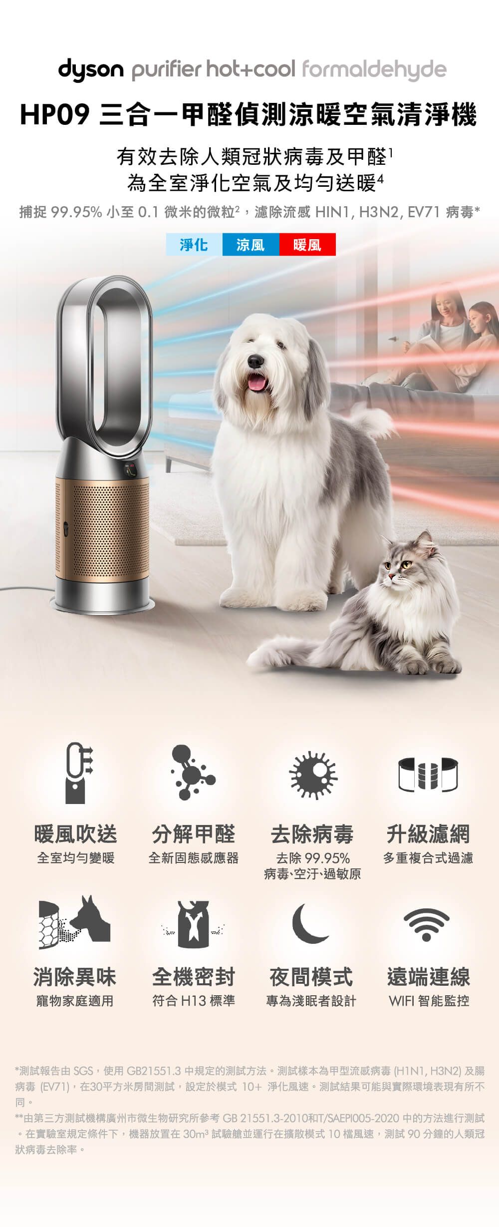 dyson purifier hot+cool formaldehydeHP09 三合一甲醛偵測涼暖空氣清淨機有效去除人類冠狀病毒及甲醛為全室淨化空氣及均勻送暖4捕捉 99.95%小至0.1微米的微粒,濾除流 感 HIN1,H3N2,EV71 病毒*淨化涼風 暖風暖風吹送分 解甲醛去除病毒升級濾網全室均勻變暖全新固態感應器去除 99.95%病毒、空汙、過敏原多重複合式過濾消除異味全機密封夜間模式遠端 連線寵物家庭適用符合 H13 標準專為淺眠者設計WIFI 智能監控*測試報告由SGS,使用GB21551.3 中規定的測試方法。測試樣本為甲型流 感病毒 (, H3N2) 及腸 病 毒 (EV71),在30平方米房間測試,設定於模式  淨化風速。測試結果可能與實際環境表現有所不同。**由第三方測試機構廣州市微生物研究所參考 GB21551.3-2010和T/SAEPI005-2020 中的方法進行測試。在實驗室規定條件下,機器放置在30m² 試驗艙並運行在擴散模式10風速,測試 90分鐘的人類冠狀病毒去除率。