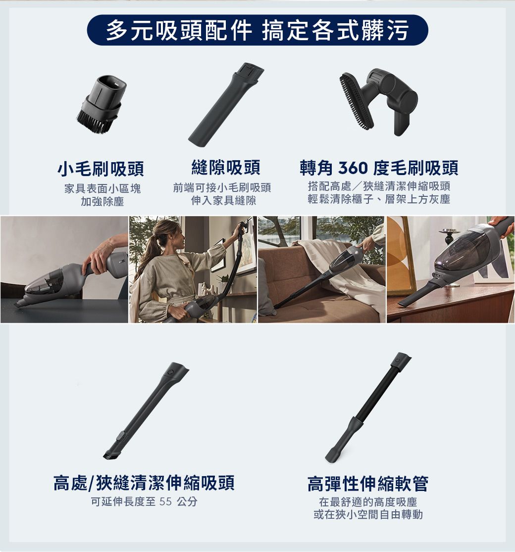 多元吸頭配件 搞定各式髒污小毛刷吸頭縫隙吸頭轉角 360 度毛刷吸頭家具表面小區塊加強除塵前端可接小毛刷吸頭伸入家具縫隙搭配高處狹縫清潔伸縮吸頭輕鬆清除櫃子、層架上方灰塵高處/狹縫清潔伸縮吸頭可延伸長度至55公分/高彈性伸縮軟管在最舒適的高度吸塵或在狹小空間自由轉動