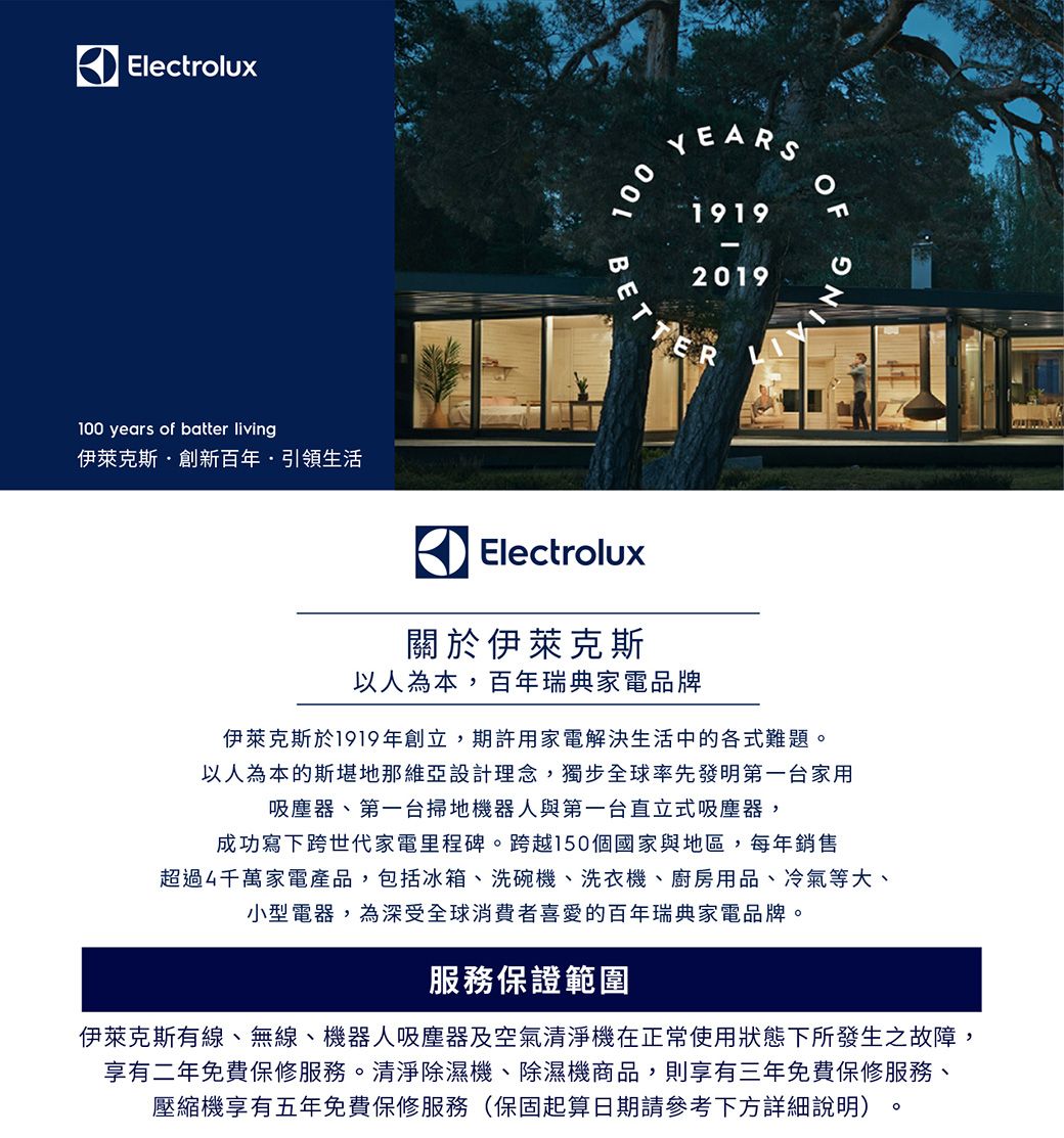 Electrolux0 years of batter living伊萊克斯創新百年·引領生活100YEARS19192019ER10NGElectrolux關於伊萊克斯以人為本,百年瑞典家電品牌伊萊克斯於1919年創立,期許用家電解決生活中的各式難題以人為本的斯堪地那維亞設計理念,獨步全球率先發明第一台家用吸塵器、第一台掃地機器人與第一台直立式吸塵器,成功寫下跨世代家電里程碑。跨越150個國家與地區,每年銷售超過4千萬家電產品,包括冰箱、洗碗機、洗衣機、廚房用品、冷氣等大、小型電器,為深受全球消費者喜愛的百年瑞典家電品牌。服務保證範圍伊萊克斯有線、無線、機器人吸塵器及空氣清淨機在正常使用狀態下所發生之故障,享有二年免費保修服務。清淨除濕機、除濕機商品,則享有三年免費保修服務、壓縮機享有五年免費保修服務(保固起算日期請參考下方詳細說明)。