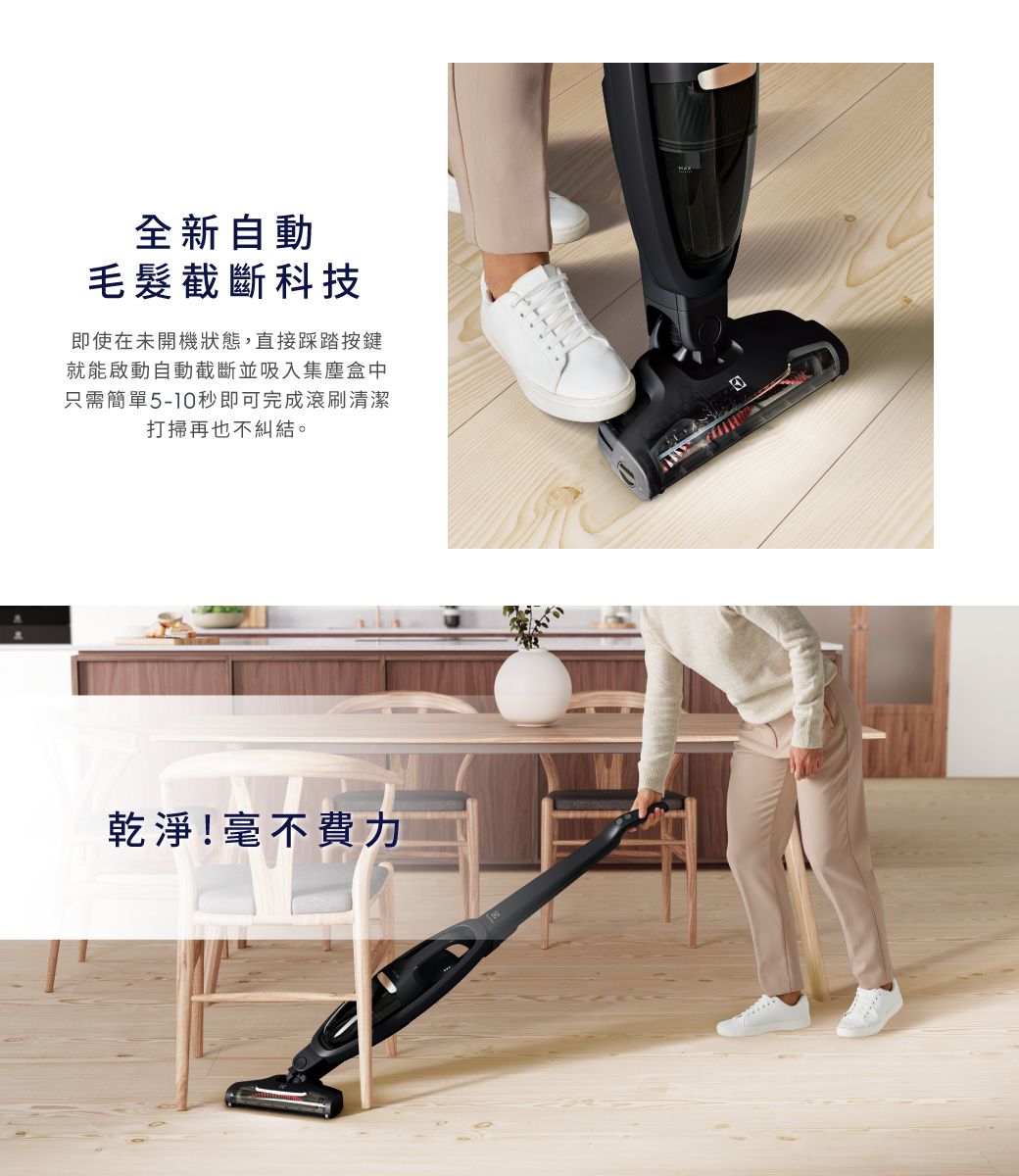 全新自動毛髮截斷科技即使在未開機狀態,直接踩踏按鍵就能啟動自動截斷並吸入集塵盒中只需簡單5-10秒即可完成滾刷清潔打掃再也不糾結。乾淨!毫不費力