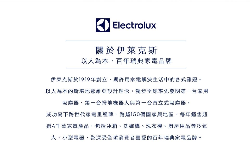 Electrolux關於伊萊克斯以人為本,百年瑞典家電品牌伊萊克斯於1919年創立,期許用家電解決生活中的各式難題。以人為本的斯堪地那維亞設計理念,獨步全球率先發明第一台家用吸塵器、第一台掃地機器人與第一台直立式吸塵器,成功寫下跨世代家電里程碑。跨越150個國家與地區,每年銷售超過4千萬家電產品,包括冰箱、洗碗機、洗衣機、廚房用品等冷氣大、小型電器,為深受全球消費者喜愛的百年瑞典家電品牌。