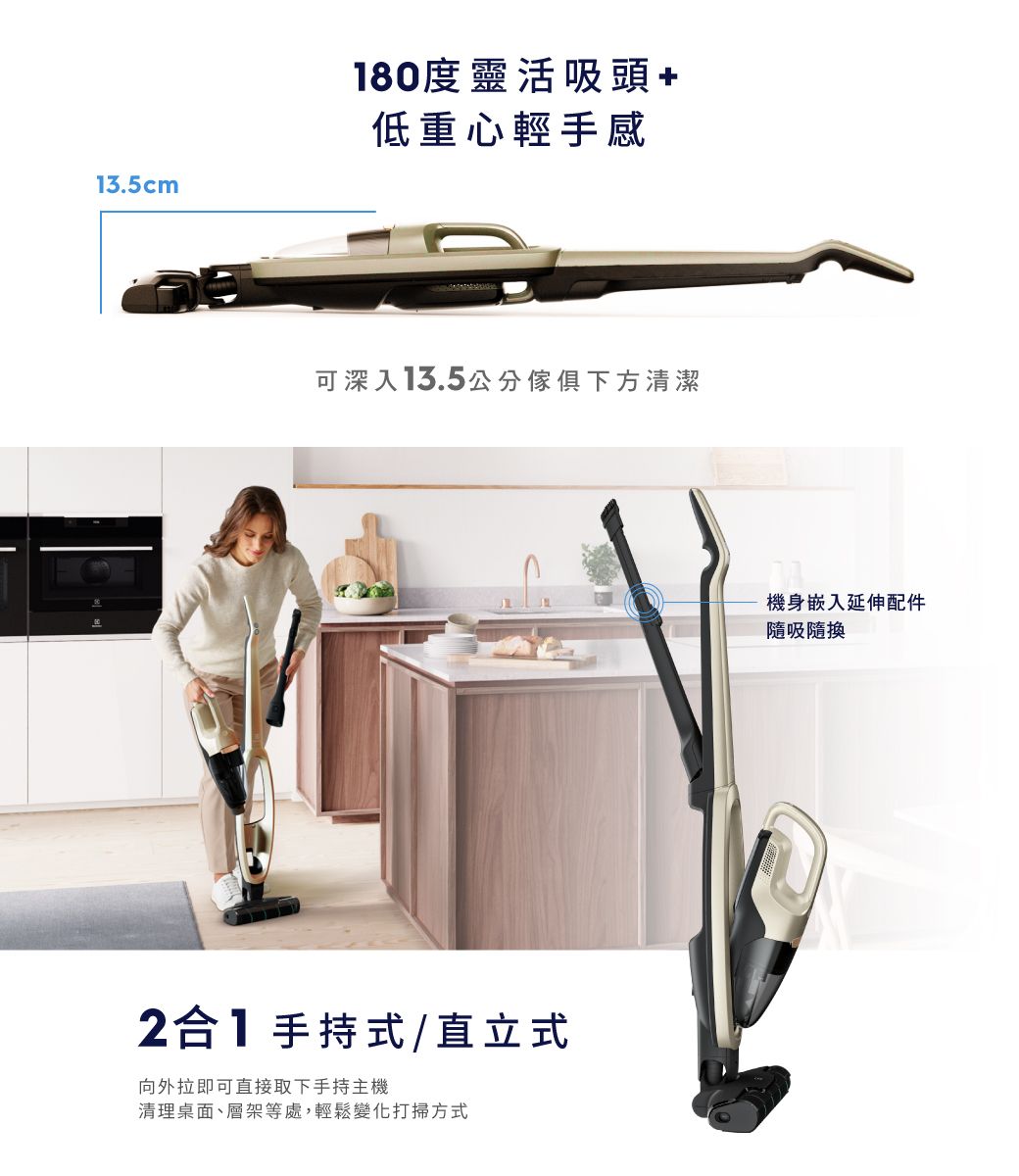 13.5cm180度靈活吸頭低重心輕手感可深入13.5公分傢俱下方清潔2合1手持式/直立式向外拉即可直接取下手持主機清理桌面、層架等處,輕鬆變化打掃方式機身嵌入延伸配件隨吸隨換