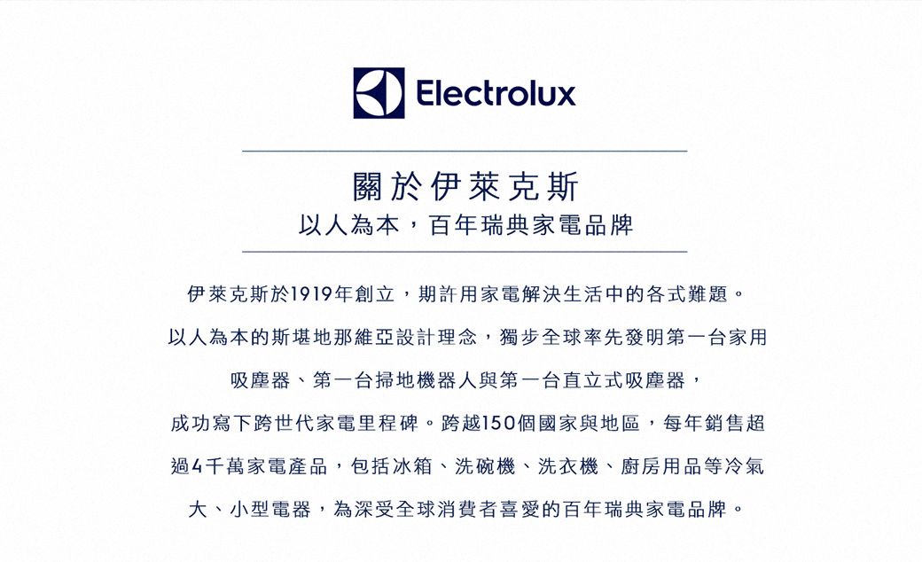 Electrolux關於伊萊克斯以人為本,百年瑞典家電品牌伊萊克斯於1919年創立,期許用家電解決生活中的各式難題。以人為本的斯堪地那維亞設計理念,獨步全球率先發明第一家用吸塵器、第一台掃地機器人與第一台直立式吸塵器,成功寫下跨世代家電里程碑。跨越150個國家與地區,每年銷售超過4千萬家電產品,包括冰箱、洗碗機、洗衣機、廚房用品等冷氣大、小型電器,為深受全球消費者喜愛的百年瑞典家電品牌。