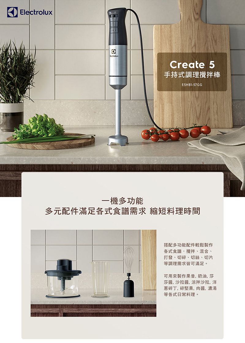 ElectroluxBectroluxCreate 5手持式調理攪拌棒E5HB1-57GG一機多功能多元配件滿足各式食譜需求 縮短料理時間搭配多功能配件輕鬆製作各式食譜攪拌、混合、打發、切碎、切絲、切片等調理需求皆可滿足。可用來製作果昔奶油莎莎, 沙拉, 涼拌沙拉,洋蔥碎丁,碎堅果,,濃湯等各式日常料理。