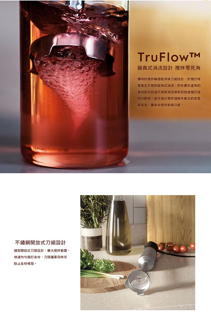 不鏽鋼開放式刀組設計鐘型開放式刀頭設計,範圍,快速食材,刀頭可防止食材噴濺。TruFlow擬真式渦流設計 零死角獨特的搭配特殊刀組設計,於時會不規則拋物式渦流,所有置於邊角的食材皆可經過不規則渦流被有效快速攪打成,並可減少攪拌過程中產生的空氣與氣泡,讓食材保持新鮮口感。