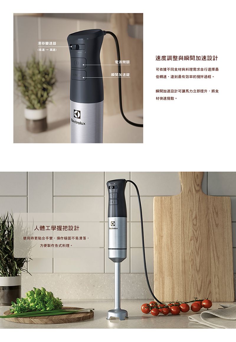 滑移變速器(低速→ 高速)電源開關 瞬間加速鍵人體工學握把設計使用時更合手掌,操作穩固不易滑落,方便製作各式料理。Bectrolux速度調整與瞬間加速設計可依據不同食材與料理需求自行選擇最佳轉速,達到最有效率的過程。瞬間加速設計可讓馬力立即提升,將食材快速散。