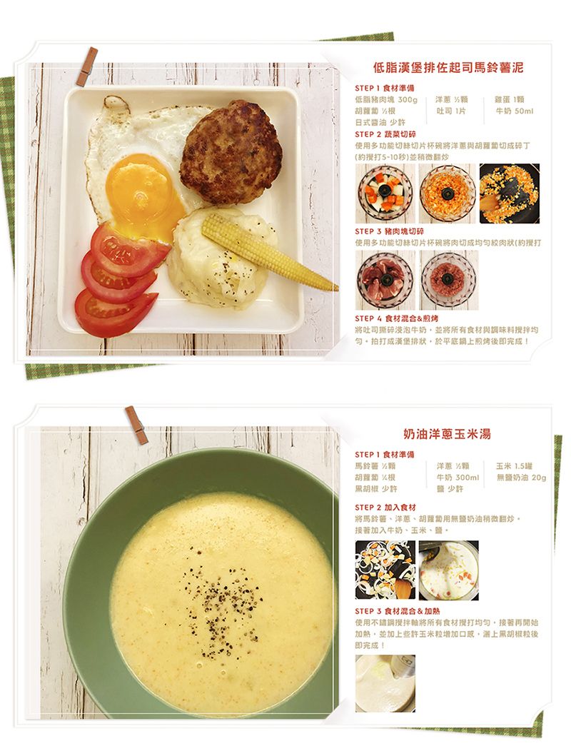 低脂漢堡佐起司馬鈴薯STEP  食材準備低脂豬肉塊 300g洋蔥 雞蛋吐司1片牛奶 50ml日式醬油 少許STEP 2 蔬菜切碎使多功能切片杯碗洋蔥與切成碎丁5-10秒)並稍微翻炒STEP 3 豬肉塊切碎使用多功能切絲切片杯碗肉切成均絞肉狀(STEP 4 食材混合&amp;煎烤吐司撕碎浸泡牛奶並將所有食材與調味料均匀拍打成漢堡排狀於平底鍋煎烤即完成!奶油洋蔥玉米湯STEPI食材準備馬鈴 洋蔥 胡椒 少許牛奶300ml少許玉米 1.5無鹽奶油20gSTEP 2 加入食材將馬鈴薯、洋蔥、胡蘿蔔用無鹽奶油稍微翻炒。加入牛奶、玉米、鹽、STEP 3 食材混合&amp;加熱使用攪拌將所有食材接著再開始加熱並加上些許玉米粒增加口感,上黑胡椒粒後即完成!