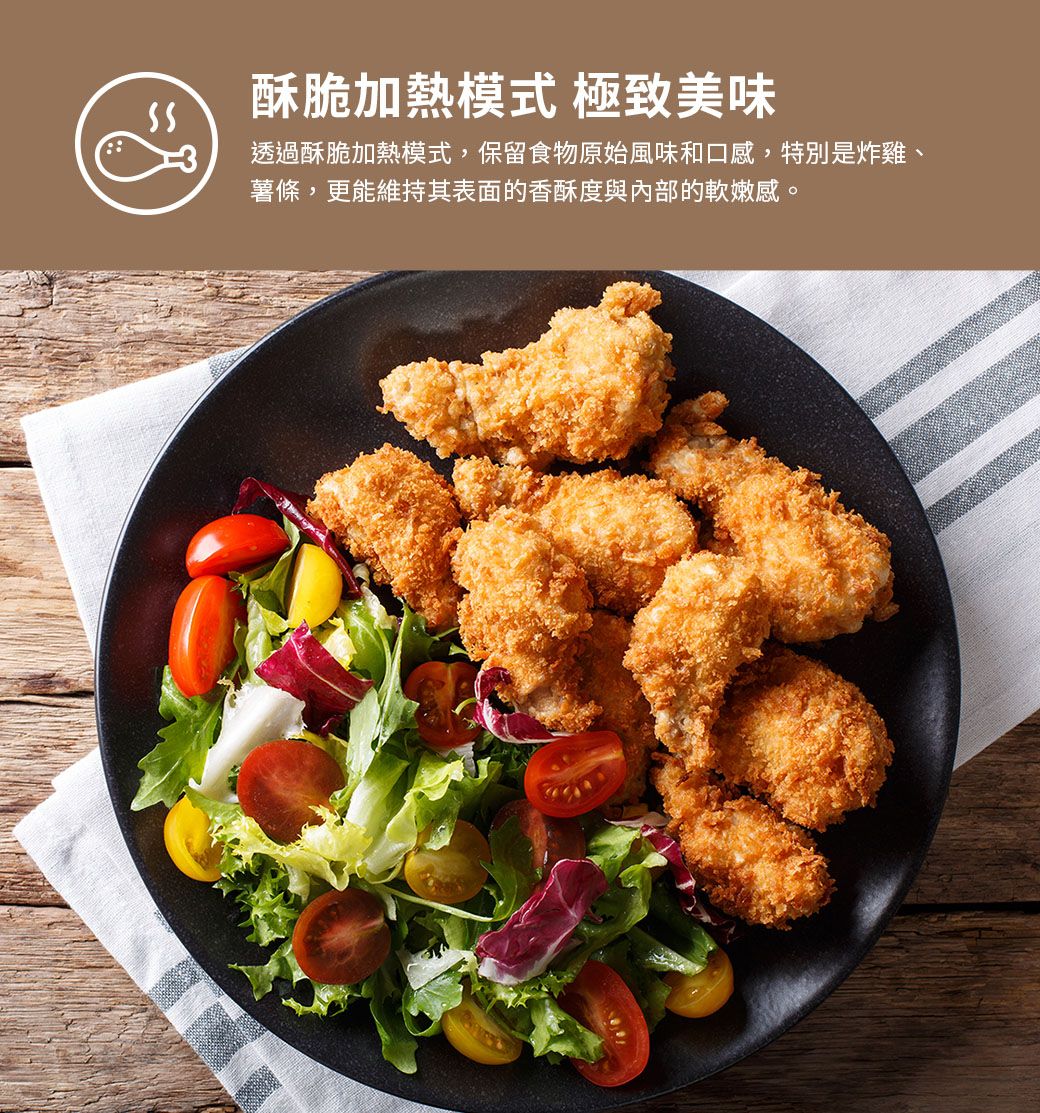 酥脆加熱模式 極致美味透過酥脆加熱模式,保留食物原始風味和口感,特別是炸雞、薯條,更能維持其表面的香酥度與內部的軟嫩感。