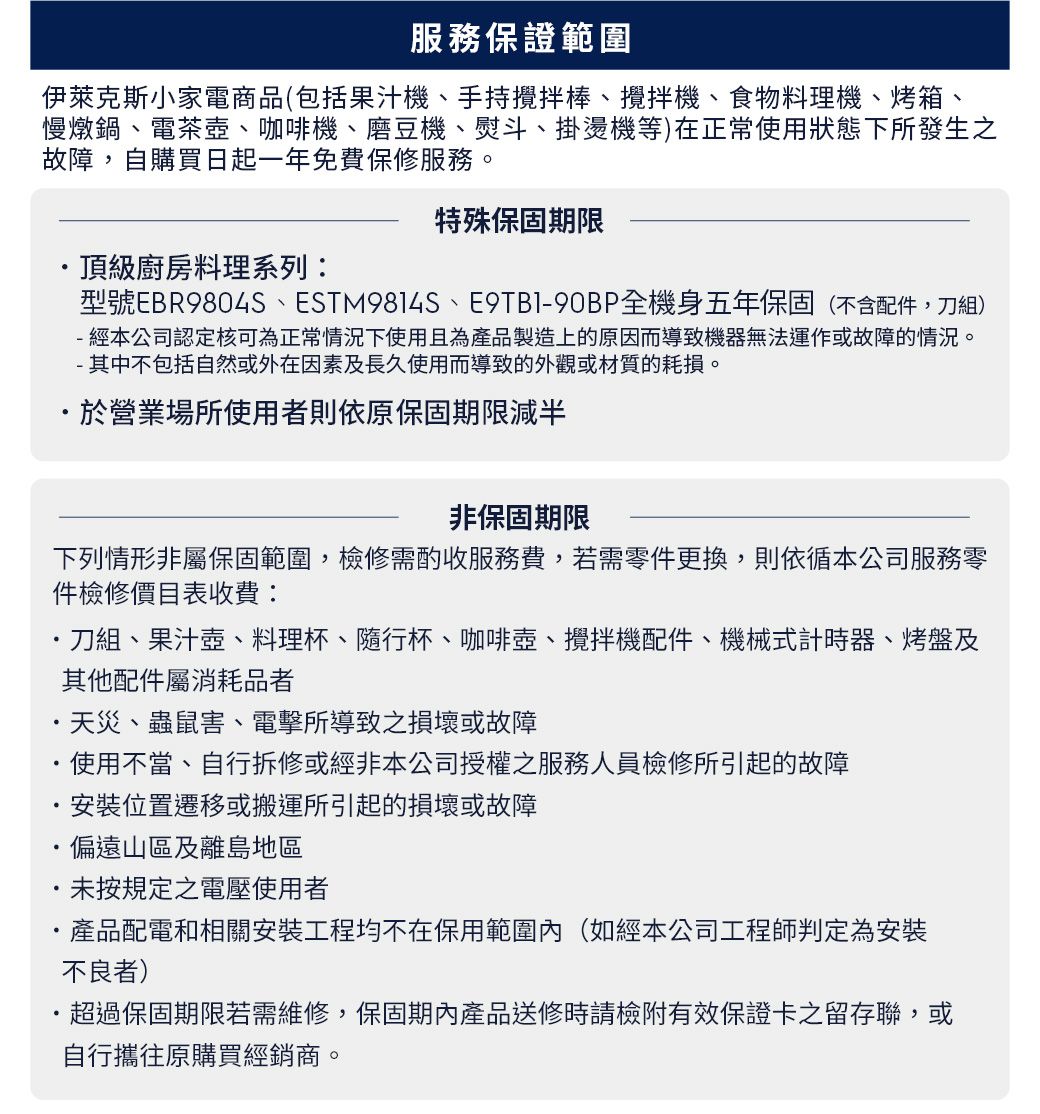 服務保證範圍伊萊克斯小家電商品(包括果汁機手持棒、、食物料理機、烤箱、慢燉鍋、電茶壺、咖啡機、磨豆機、熨斗、掛燙機等)在正常使用狀態下所發生之故障自購買日起一年免費保修服務。頂級廚房料理系列:特殊保固期限型號EBR9804S、ESTM9814S、E9TBI90BP全機身五年保固(不含配件,刀組)- 經本公司認定核可為正常情況下使用且為產品製造上的原因而導致機器無法運作或故障的情況。- 其中不包括自然或外在因素及長久使用而導致的外觀或材質的耗損。於營業場所使用者則依原保固期限減半非保固期限下列情形非屬保固範圍,檢修需酌收服務費,若需零件更換,則依循本公司服務零件檢修價目表收費:刀組、果汁壺、料理杯、隨行杯、咖啡壺、攪拌機配件、機械式計時器、烤盤及其他配件屬消耗品者天災、蟲鼠害、電擊所導致之損壞或故障使用不當、自行拆修或經非本公司授權之服務人員檢修所引起的故障安裝位置遷移或搬運所引起的損壞或故障偏遠山區及離島地區未按規定之電壓使用者產品配電和相關安裝工程均不在保用範圍內(如經本公司工程師判定為安裝不良者)·超過保固期限若需維修,保固期內產品送修時請檢附有效保證卡之留存聯,或自行攜往原購買經銷商。