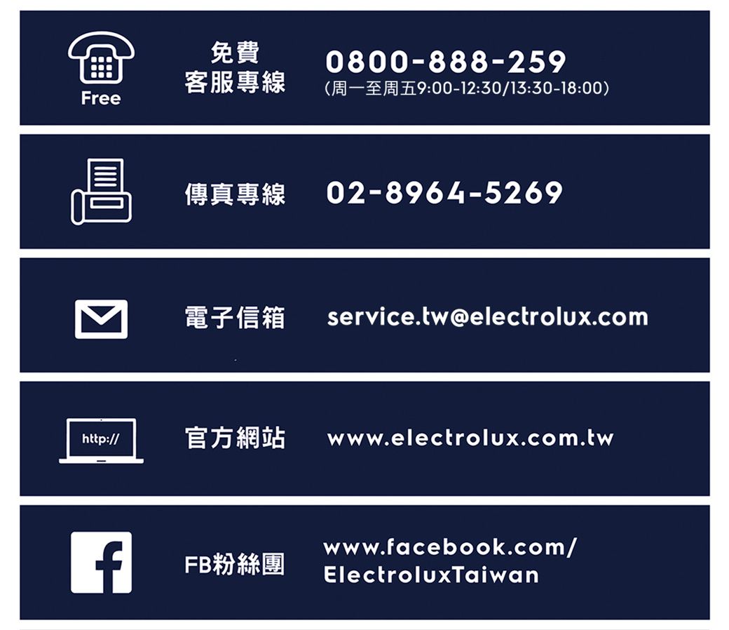 免費0800-888-25客服專線900-12:30/13:30-18:00)Free傳真專線 02-8964-5269電子信箱 service.tw@electrolux.comhttp:// 官方網站 www.electrolux.com.twfwww.facebook.com/FB粉絲團ElectroluxTaiwan
