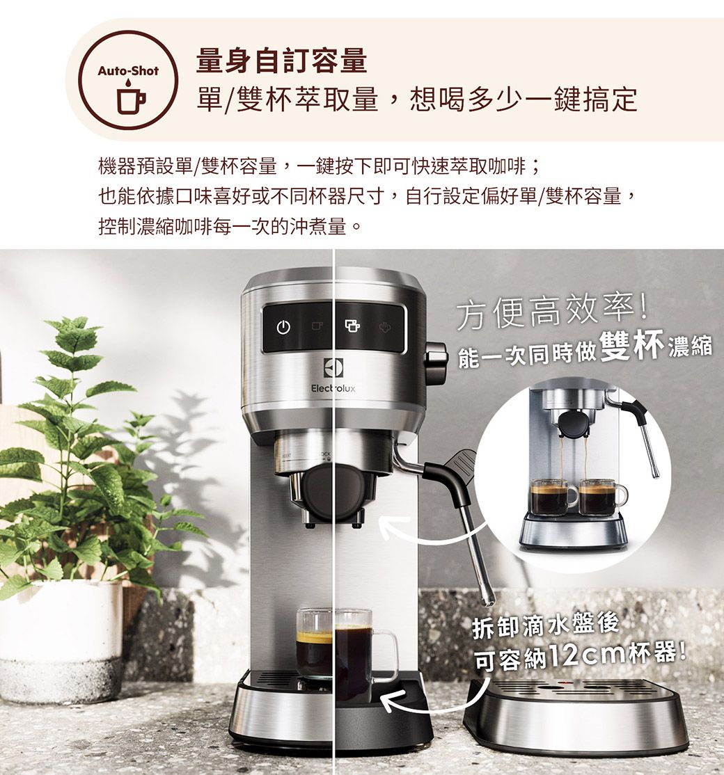量身自訂容量Auto-Shot單/雙萃取量,想喝多少一鍵搞定機器預設單/雙杯容量,一鍵按下即可快速萃取咖啡;也能依據口味喜好或不同杯器尺寸,自行設定偏好單/雙杯容量,控制濃縮咖啡每一次的沖煮量。方便高效率!ED能一次同時做雙杯濃縮Electrolux拆卸滴水盤後可容納12cm杯器!