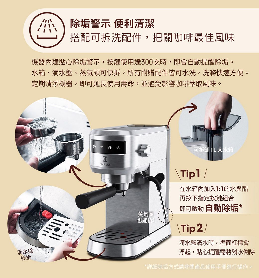 除垢警示 便利清潔搭配可洗配件,把關咖啡最佳風味機器內建貼心除垢警示,按鍵使用達300次時,即會自動提醒除垢。水箱、滴水盤、蒸氣頭可快拆,所有附贈配件皆可水洗,洗滌快速方便。定期清潔機器,即可延長使用壽命,並避免影響咖啡萃取風味。滴水盤秒拆Electrolux蒸氣頭也能拆!可拆卸  大水箱在水箱內加入的水與醋再按下指定按鍵組合即可啟動 自動除垢*Tip2/滴水盤滿水時,裡面紅標會浮起,貼心提醒需將殘水倒除*詳細除垢方式請參閱產品使用手冊進行操作。