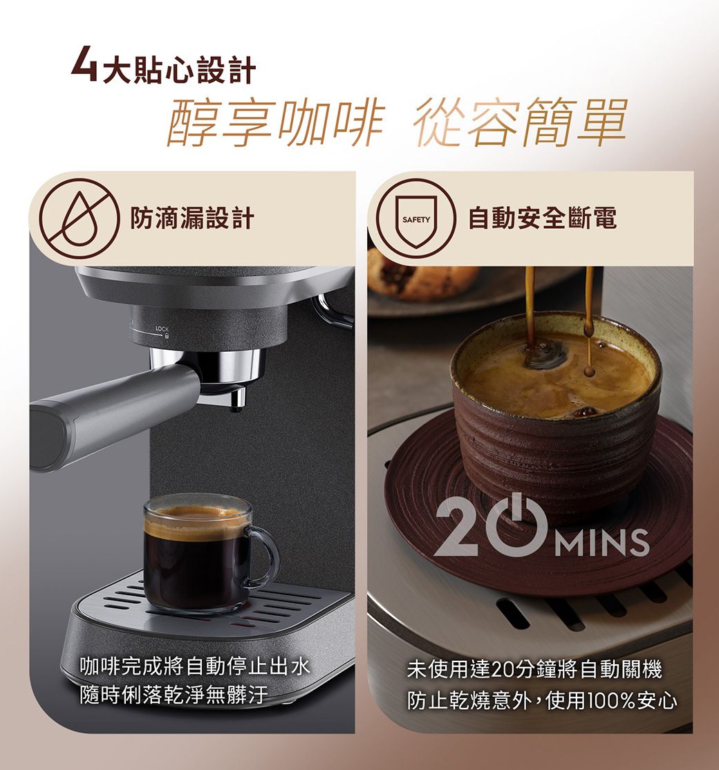 大貼心設計醇享咖啡 從容簡單防滴漏設計SAFETY自動安全斷電LOCK咖啡完成將自動停止出水隨時俐落乾淨無髒汙未使用達20分鐘將自動關機防止乾燒意外,使用100%安心