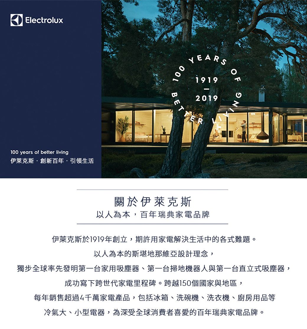 Electrolux100 years of better living伊萊克斯創新百年·引領生活100BYEARS19192019G關於伊萊克斯以人為本,百年瑞典家電品牌伊萊克斯於1919年創立,期許用家電解決生活中的各式難題。以人為本的斯堪地那維亞設計理念,獨步全球率先發明第一台家用吸塵器、第一台掃地機器人與第一台直立式吸塵器,成功寫下跨世代家電里程碑。跨越150個國家與地區,每年銷售超過千萬家電產品,包括冰箱、洗碗機、洗衣機、廚房用品等冷氣大、小型電器,為深受全球消費者喜愛的百年瑞典家電品牌。