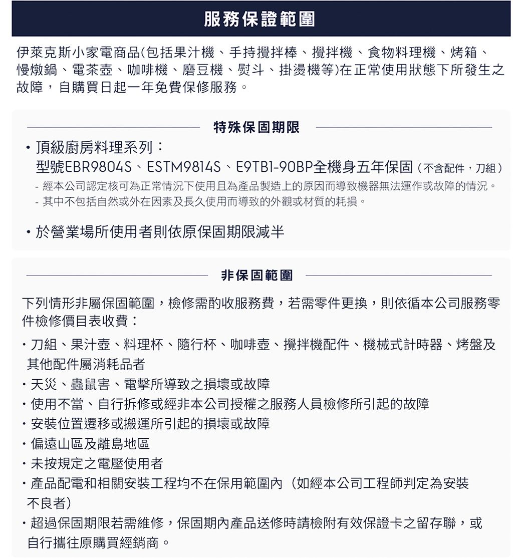 服務保證範圍伊萊克斯小家電商品(包括果汁機手持攪拌棒、攪拌機、食物料理機、烤箱、慢燉鍋、電茶壺、咖啡機、磨豆機、熨斗、掛燙機等)在正常使用狀態下所發生之故障,自購買日起一年免費保修服務。特殊保固期限頂級廚房料理系列:型號EBR9804S、ESTM9814S、E9TB1-90BP全機身五年保固(不含配件,刀組)- 經本公司認定核可為正常情況下使用且為產品製造上的原因而導致機器無法運作或故障的情況。-其中不包括自然或外在因素及長久使用而導致的外觀或材質的耗損。於營業場所使用者原保固期限減半非保固範圍下列情形非屬保固範圍,檢修需酌收服務費,若需零件更換,則依循本公司服務零件檢修價目表收費:刀組、果汁壺、料理杯、隨行杯、咖啡壺、攪拌機配件、機械式計時器、烤盤及其他配件屬消耗品者天災、蟲鼠害、電擊所導致之損壞或故障・使用不當、自行拆修或經非本公司授權之服務人員檢修所引起的故障安裝位置遷移或搬運所引起的損壞或故障偏遠山區及離島地區未按規定之電壓使用者產品配電和相關安裝工程均不在保用範圍內(如經本公司工程師判定為安裝不良者)超過保固期限若需維修,保固期內產品送修時請檢附有效保證卡之留存聯,或自行攜往原購買經銷商。