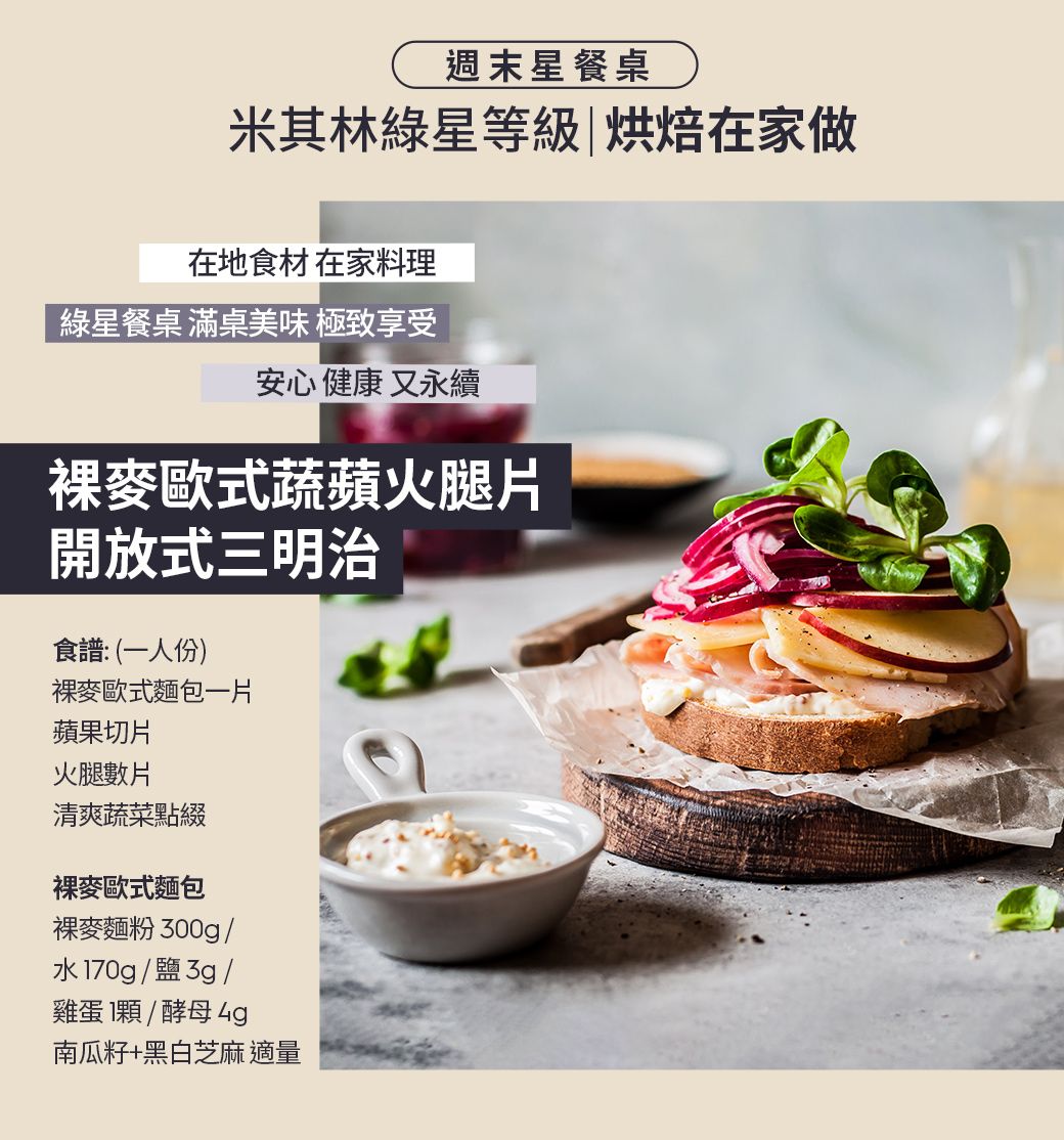 週末星餐桌米其林綠星等級|烘焙在家做在地食材 在家料理綠星餐桌 滿桌美味 極致享受安心健康又永續裸麥歐式蔬蘋火腿片開放式三明治食譜:(一人份)裸麥歐式麵包一片蘋果切片火腿數片清爽蔬菜點綴裸麥歐式麵包裸麥麵粉300g/水70g/鹽3g/雞蛋1顆/酵母南瓜籽+黑白芝麻適量