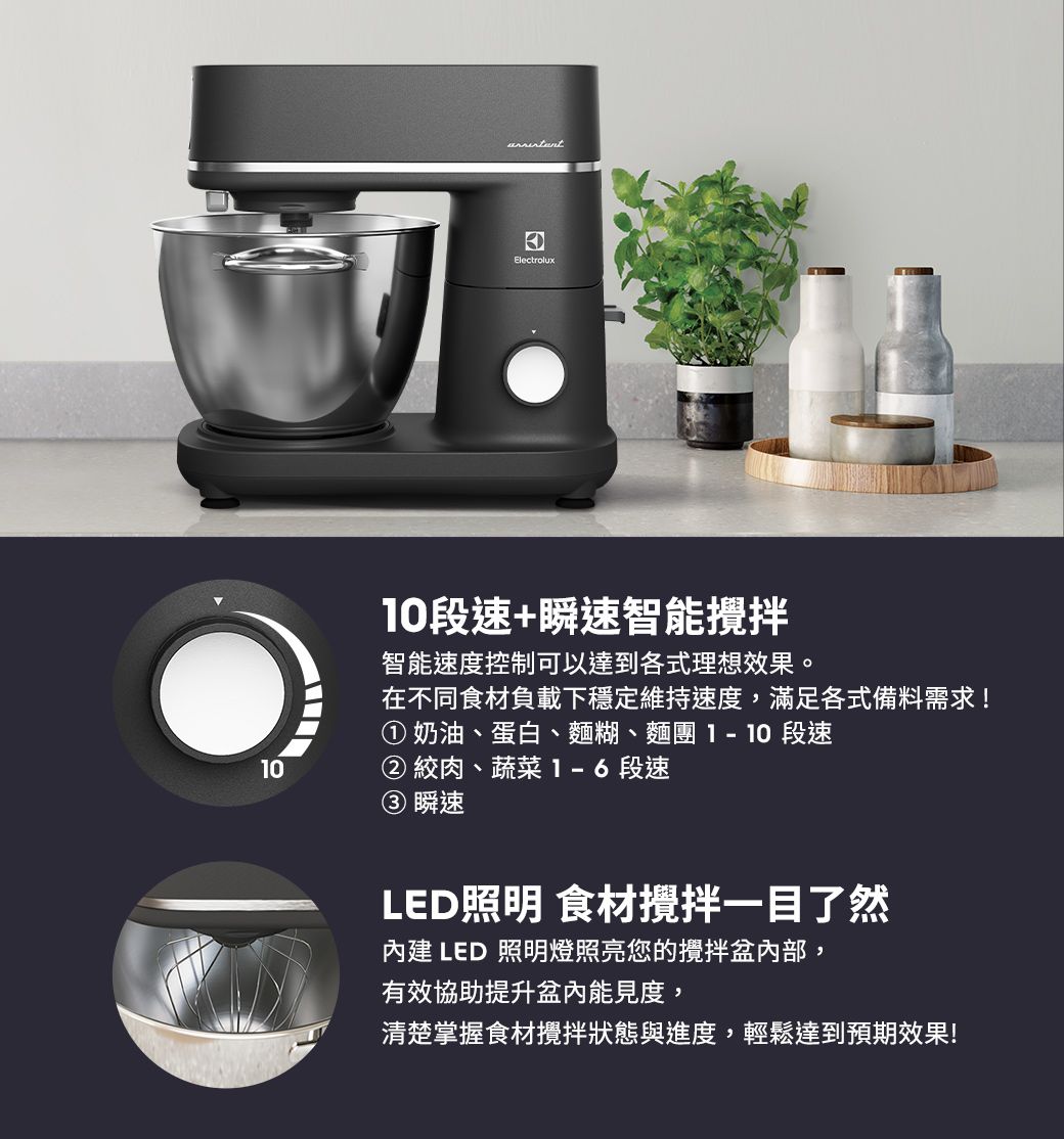 0Electrolux段速+瞬速智能攪拌智能速度控制可以達到各式理想效果。在不同食材負載下穩定維持速度,滿足各式備料需求!① 奶油、蛋白、麵糊、麵團1 10 段速② 絞肉、蔬菜1-6段速瞬速LED照明 食材攪拌一目了然內建 LED 照明燈照亮您的攪拌盆內部,有效協助提升盆內能見度,清楚掌握食材攪拌狀態與進度,輕鬆達到預期效果!