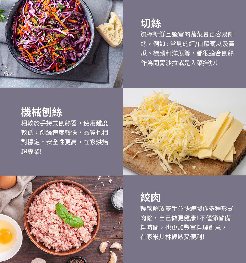 機械刨絲相較於手持式刨絲器,使用難度較低,刨絲速度較快,品質也相對穩定,安全性更高,在家烘焙超專業!切絲選擇新鮮且堅實的蔬菜會更容易刨絲,例如:常見的紅/白蘿蔔以及黃瓜、椒類和洋蔥等,都很適合刨絲作為開胃沙拉或是入菜拌炒!絞肉輕鬆解放雙手並快速製作多種形式肉餡,自己做更健康!不僅節省備料時間,也更加豐富料理創意,在家米其林輕鬆又便利!
