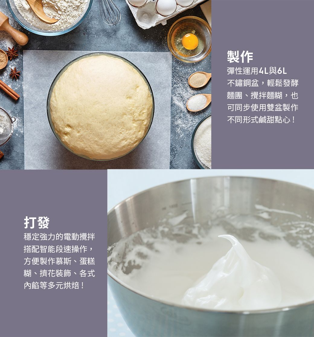 打發穩定強力的電動攪拌搭配智能段速操作,方便製作慕斯、蛋糕糊、擠花裝飾、各式內餡等多元烘焙!製作彈性運用4L與6L不鏽鋼盆,輕鬆發酵麵團、攪拌麵糊,也可同步使用雙盆製作不同形式鹹甜點心!