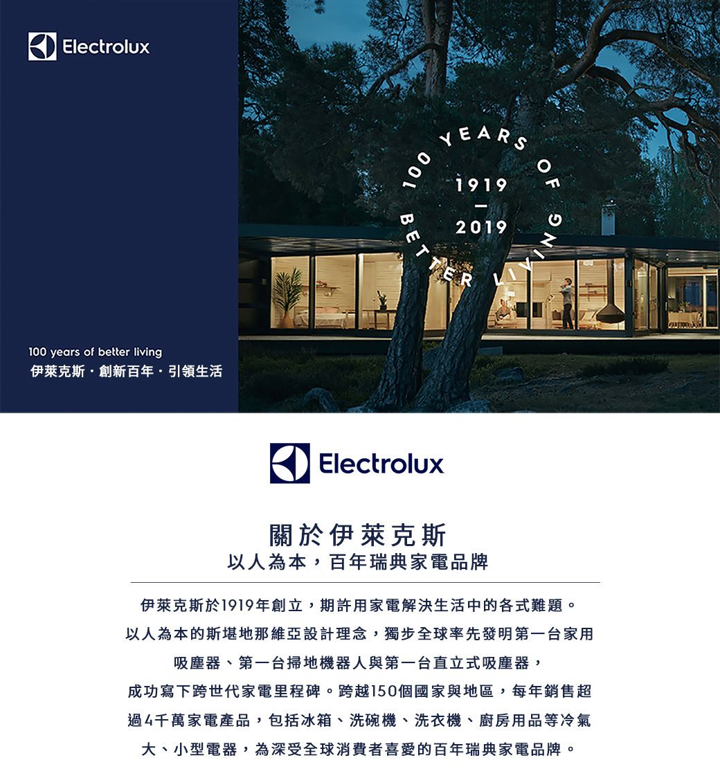 Electrolux100 years of better living伊萊克斯·創新百年·引領生活100BETYEARS19192019ROFNGElectrolux關於伊萊克斯以人為本,百年瑞典家電品牌伊萊克斯於1919年創立,期許用家電解決生活中的各式難題。以人為本的斯堪地那維亞設計理念,獨步全球率先發明第一台家用吸塵器、第一台掃地機器人與第一台直立式吸塵器,成功寫下跨世代家電里程碑。跨越150個國家與地區,每年銷售超過4千萬家電產品,包括冰箱、洗碗機、洗衣機、廚房用品等冷氣大、小型電器,為深受全球消費者喜愛的百年瑞典家電品牌。