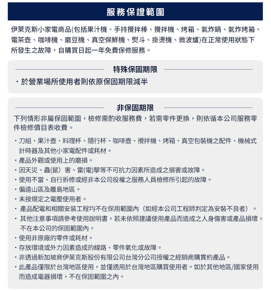 服務保證範圍伊萊克斯小家電商品(包括果汁機手持棒、攪拌機、烤箱、氣炸鍋、氣炸烤箱、電茶壺、咖啡機、磨豆機、真空保鮮機、熨斗、掛燙機、微波爐)在正常使用狀態下所發生之故障,自購買日起一年免費保修服務。特殊保固期限於營業場所使用者則依原保固期限減半非保固期限下列情形非屬保固範圍,檢修需酌收服務費,若需零件更換,則依循本公司服務零件檢修價目表收費。刀組、果汁壺、料理杯、隨行杯、咖啡壺、攪拌機、烤箱、真空包裝機之配件、機械式計時器及其他小家電配件或耗材。產品外觀或使用上的磨損。因天災、蟲(鼠)害、雷(電)擊等不可抗力因素所造成之損害或故障。使用不當、自行拆修或經非本公司投權之服務人員檢修所引起的故障。偏遠山區及離島地區。未按規定之電壓使用者。產品配電和相關安装工程均不在保用範圍內(如經本公司工程師判定為安裝不良者)其他注意事項請參考使用說明書,若未依照建議使用產品而造成之人身傷害或產品損壞,不在本公司的保固範圍內。使用非原廠的零件或耗材。存放環境或外力因素造成的線路、零件氧化或故障。非透過新加坡商伊萊克斯股份有限公司台灣分公司授權之經銷商購貫約產品。·產品僅限於台灣地區使用,並僅適用於台灣地區購買使用者。如於其他地區/國家使用而造成電器損壞,不在保固範圍之內。
