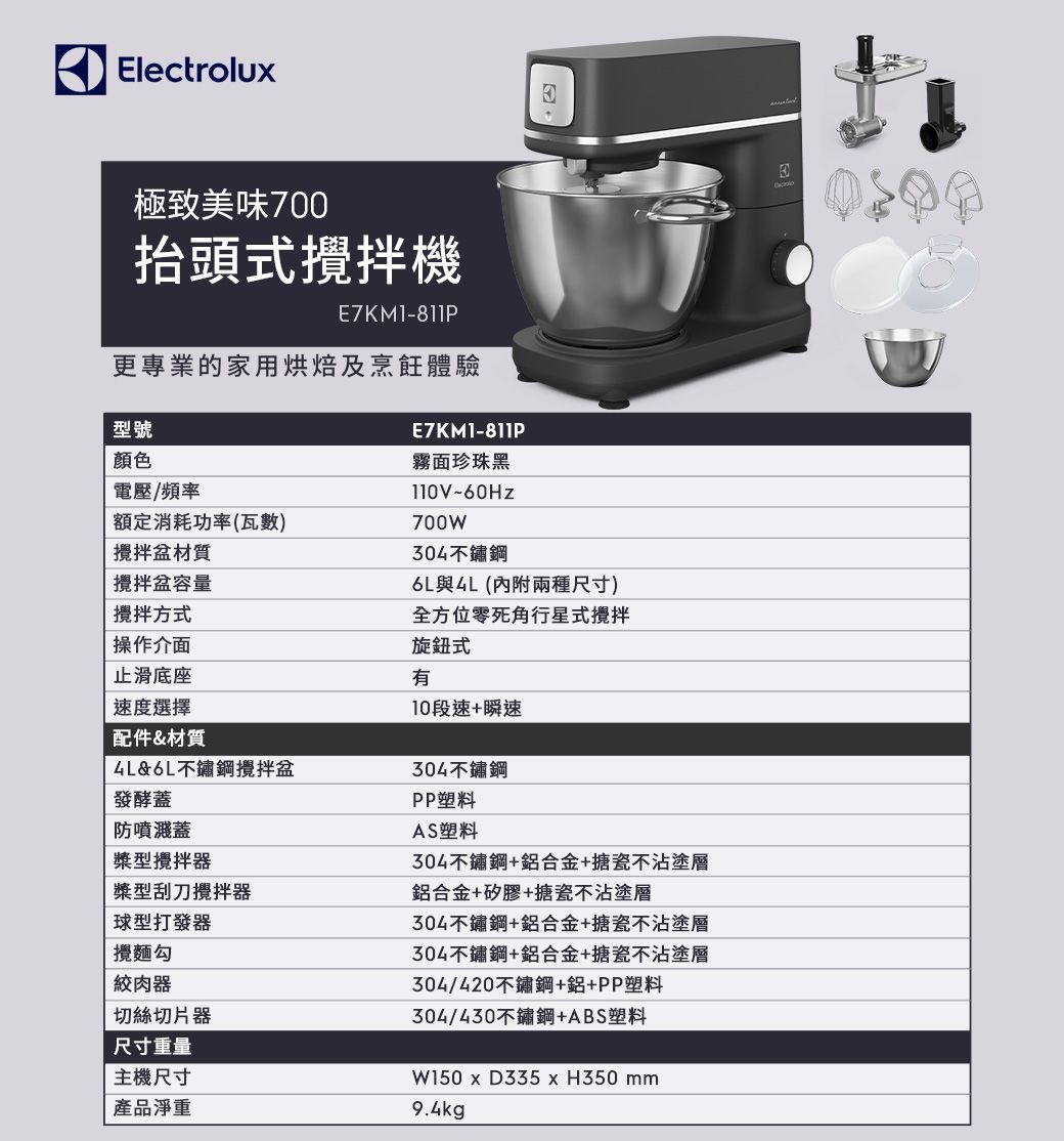 Electrolu極致美味700抬頭式機E7KM1-811P更專業的家用烘焙及烹飪體驗型號顏色電壓/頻率額定消耗功率(瓦數)攪拌盆材質攪拌盆容量攪拌方式操作介面止滑底座E7KM1-811P霧面珍珠黑700W04不鏽鋼6L與(內附兩種尺寸)全方位零死角行星式攪拌旋鈕式有10段速+瞬速速度選擇配件&材質&6L不鏽鋼攪拌盆304不鏽鋼發酵蓋防噴濺蓋型攪拌器型刮刀攪拌器球型打發器攪麵勾絞肉器切絲切片器尺寸重量主機尺寸產品淨重PP塑料AS塑料304不鏽鋼+鋁合金+搪瓷不沾塗層鋁合金+矽膠+搪瓷不沾塗層304不鏽鋼+鋁合金+搪瓷不沾塗層304不鏽鋼+鋁合金+搪瓷不沾塗層304/420不鏽鋼+鋁+PP塑料304/430不鏽鋼+ABS塑料W150 x D335 x H350 mm9.4kg3
