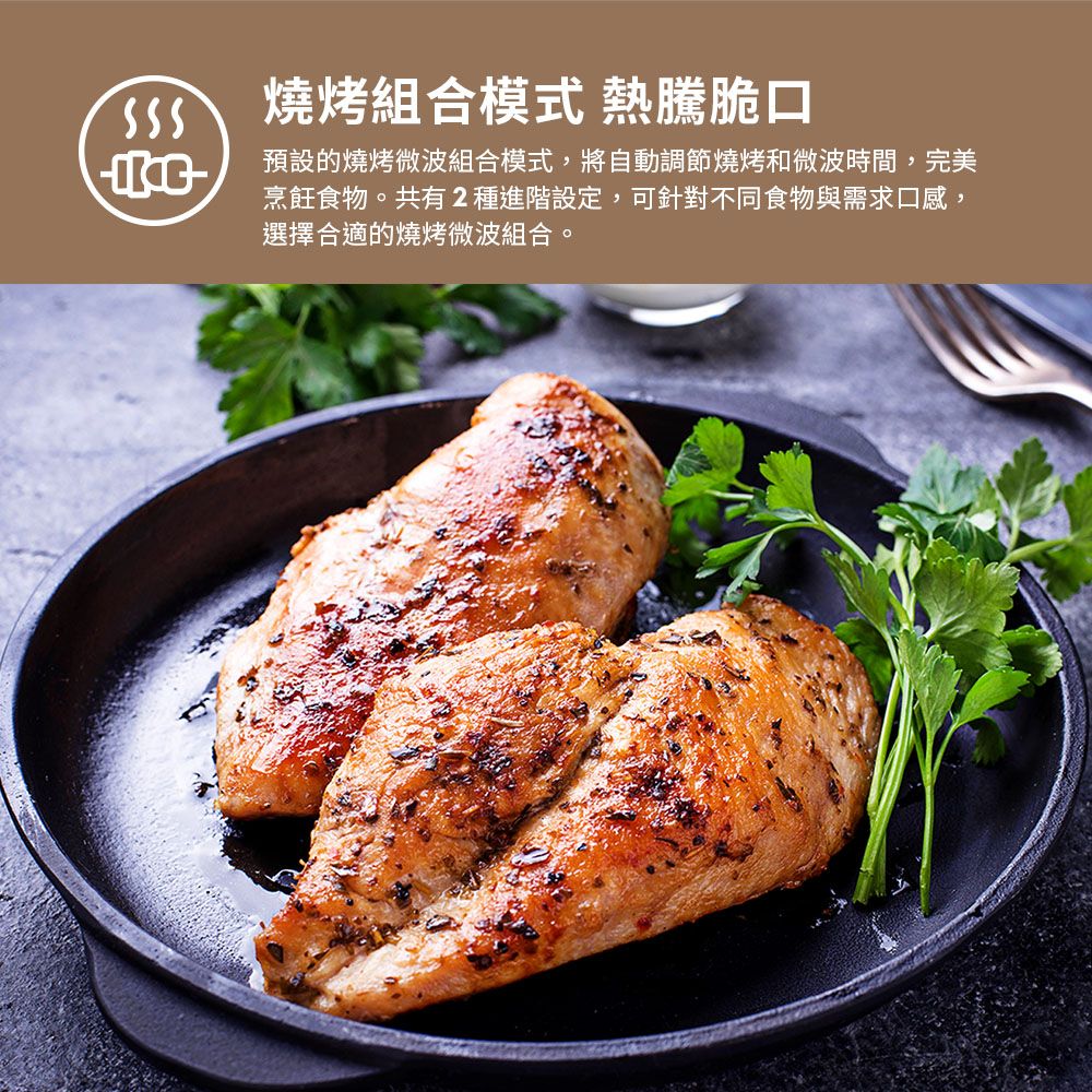 燒烤組合模式 熱騰脆口預設的燒烤微波組合模式,將自動調節燒烤和微波時間,完美烹飪食物。共有2種進階設定,可針對不同食物與需求口感,選擇合適的燒烤微波組合。
