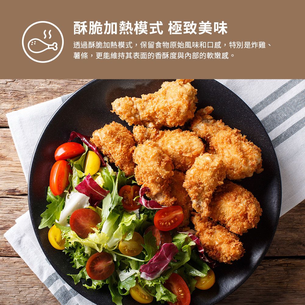 酥脆加熱模式 極致美味透過酥脆加熱模式,保留食物原始風味和口感,特別是炸雞、薯條,更能維持其表面的香酥度與內部的軟嫩感。