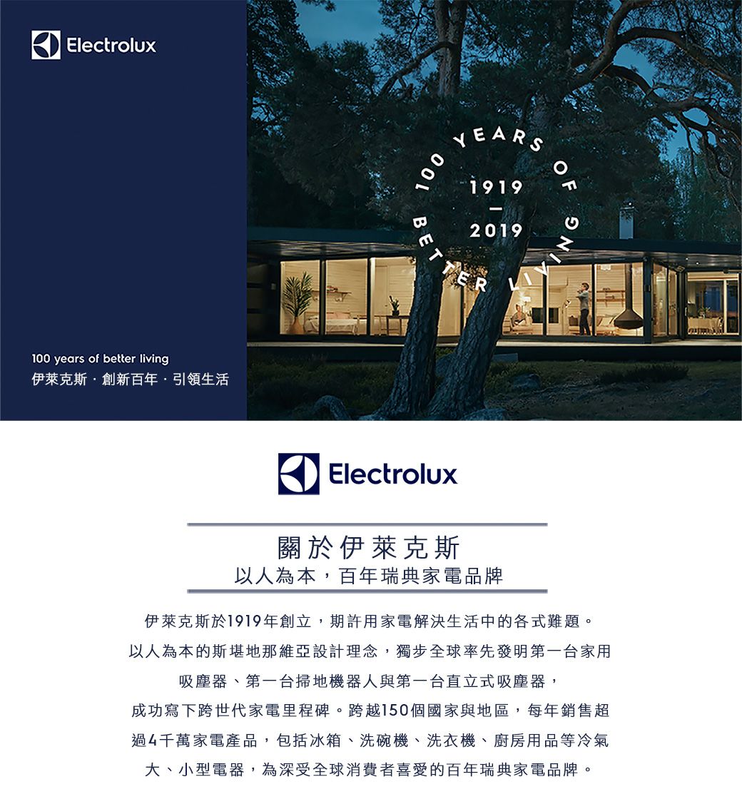 Electrolux100 years of better living伊萊克斯·創新百年引領生活100BETYEARS19192019OFElectrolux關於伊萊克斯以人為本,百年瑞典家電品牌伊萊克斯於1919年創立,期許用家電解決生活中的各式難題。以人為本的斯堪地那維亞設計理念,獨步全球率先發明第一家用吸塵器、第一台掃地機器人與第一台直立式吸塵器,成功寫下跨世代家電里程碑。跨越150個國家與地區,每年銷售超過4千萬家電產品,包括冰箱、洗碗機、洗衣機、廚房用品等冷氣、小型電器,為深受全球消費者喜愛的百年瑞典家電品牌。