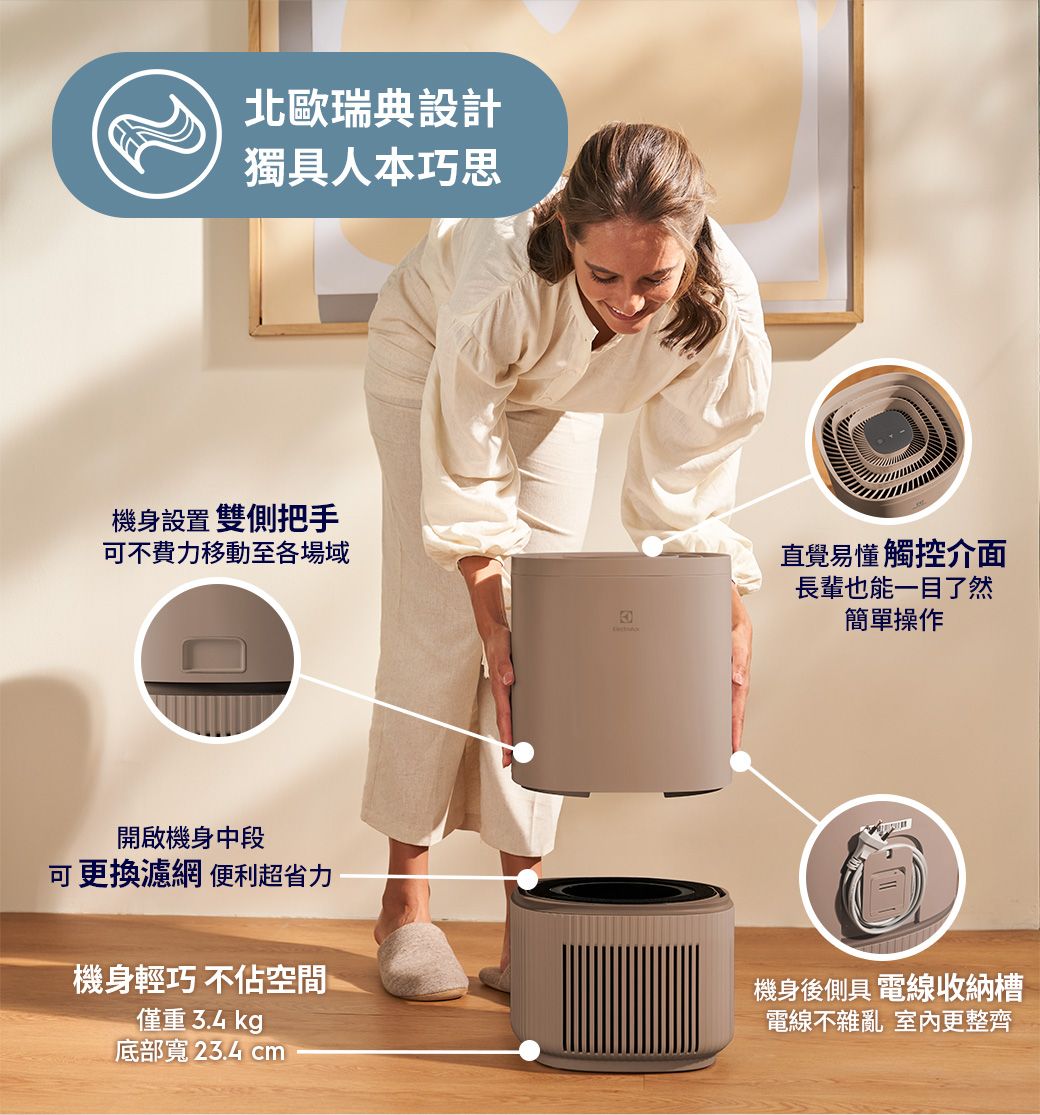 北歐瑞典設計獨具人本巧思機身設置雙側把手可不費力移動至各場域直覺易懂觸控介面長輩也能一目了然簡單操作開啟機身中段可更換濾網 便利超省力機身輕巧不佔空間僅重  kg底部寬 23.4 cm機身後側具 電線收納槽電線不雜亂 室內更整齊