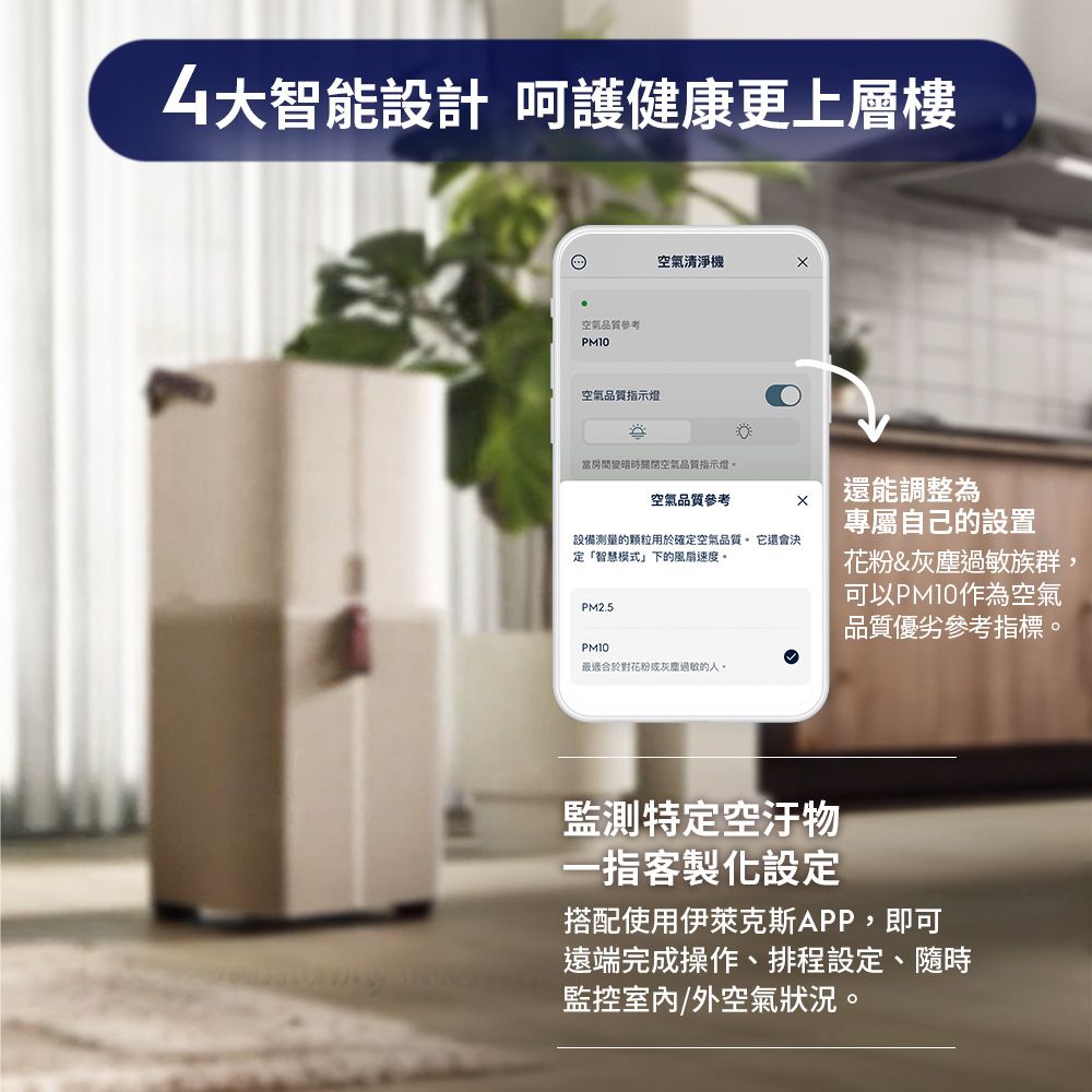 大智能設計 呵護健康更上層樓空氣品質參考空氣品質指示燈空氣清淨機當房間變暗時關閉空氣品質指示燈。空氣品質參考還能調整為設備的顆粒用於確定空氣品質。 它還會決「智慧模式」下的風扇速度。PM2.5專屬自己的設置花粉&amp;過敏族群,可以PM10作為空氣品質優劣參考指標。PM10最適合於對花粉或灰塵過敏的人。特定空汙物一指客製化設定搭配使用伊萊克斯APP,即可遠端完成操作、排程設定、隨時監控室內/外空氣狀況。
