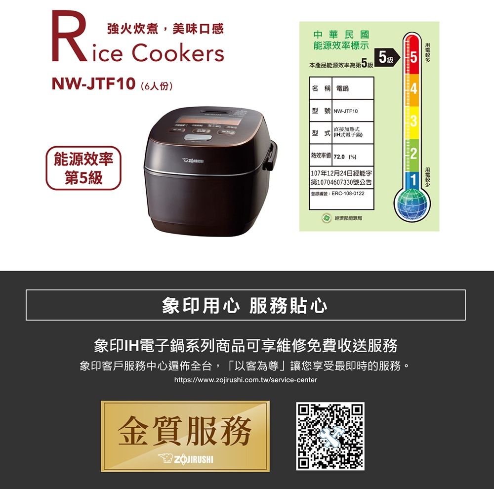 強火炊煮,美味口感R®ice CookersNW-JTF106人份)能源效率第5中華民國能源效率標示本產品能源效率第5級名稱 電型號 NW-JTF10加熱型式 (式電子)熱效率值 72.0(%) 107年12月24日經能字|第10704607330號公告登錄編號ERC-108-01225級經濟部能源局象印用心 服務貼心象印IH電子鍋系列商品可享維修免費收送服務象印客戶服務中心遍佈全台,「以客為尊」讓您享受最即時的服務。https://www.zojirushi.com.tw/service-center金質服務ZOJIRUSHI