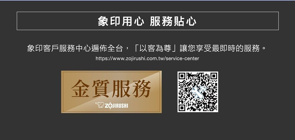 象印用心 服務貼心象印客戶服務中心遍佈全台,「以客為尊」讓您享受最即時的服務。https://www.zojirushi.com.tw/service-center金質服務ZOJIRUSHI