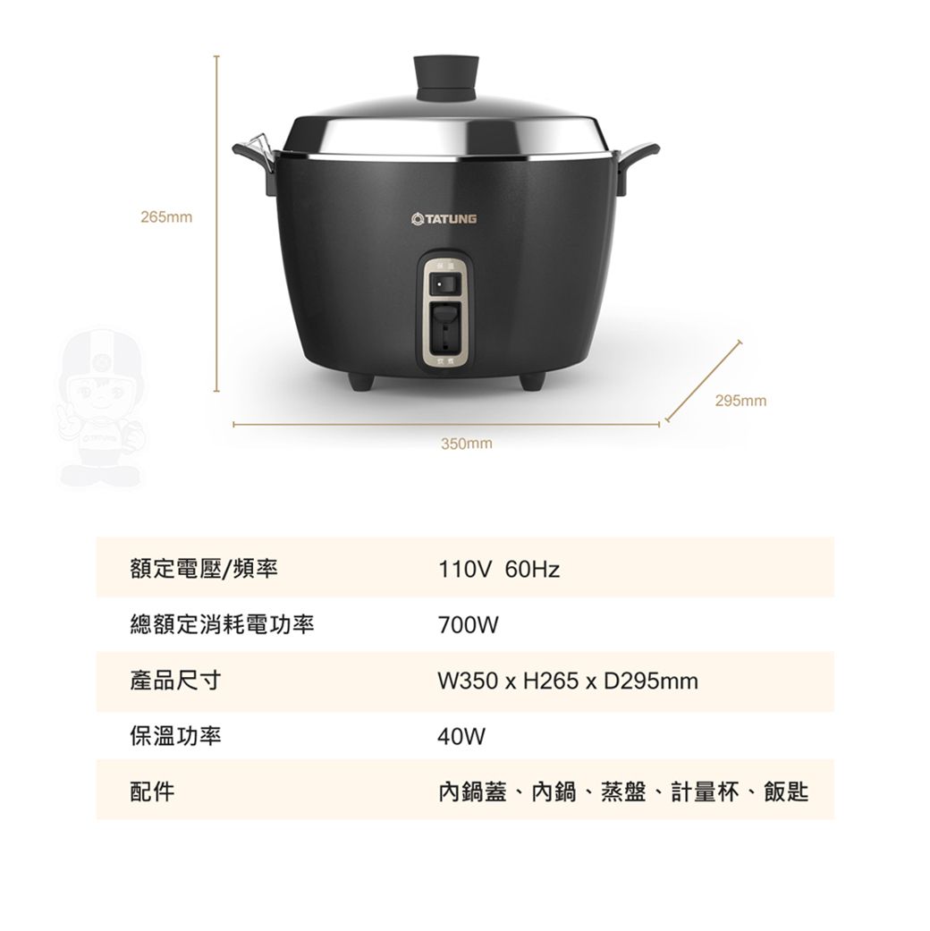 265mmTATUNG350mm額定電壓/頻率110V 總額定消耗電功率700W295mm產品尺寸保溫功率配件W350H265xD295mm40W內鍋蓋、內鍋、蒸盤、計量杯、飯匙
