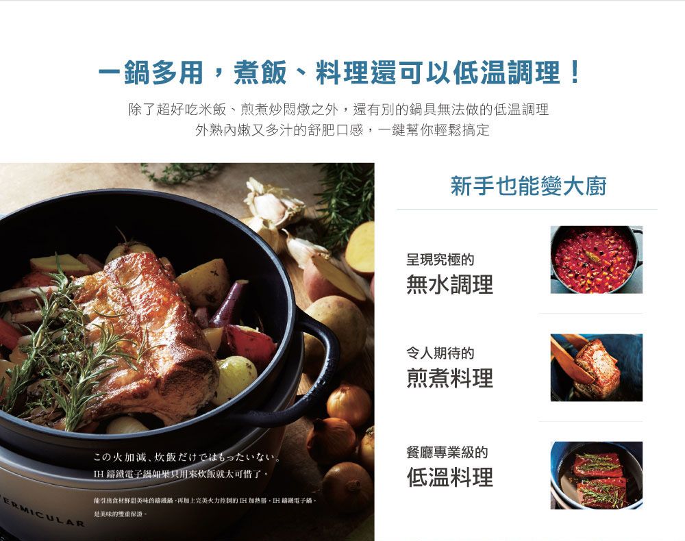一多用煮飯、料理還可以低溫調理!除了超好吃米飯、煎煮炒悶燉之外還有別具無法做的低溫調理外熟嫩又多汁的舒肥口感一鍵幫你輕鬆搞定新手也變大廚呈現究極的無水調理令人期待的煎煮料理餐廳專業級的ERMICULARこの火加減、飯だけではもったいない。電子鍋如果只用來炊飯就太可惜了。能引出食材鮮甜美味的鍋再加上完美火力控制的  加熱器,IH 鑄鐵電子鍋,是美味的雙重保證,低溫料理