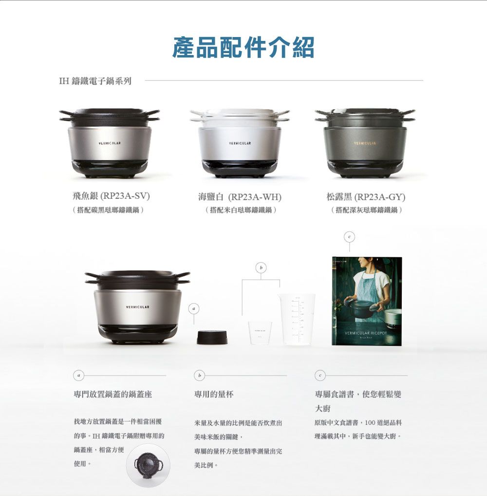 IH電子系列產品配件介紹飛魚銀(RP23A-SV)(搭配碳黑鍋)海鹽白(RP23A-WH)(搭配白琺瑯鑄鐵鍋)松露黑(RP23A-GY)(搭配深灰琺瑯鑄鐵鍋)VERMICULAR專門放置鍋蓋鍋蓋座的量杯VERMICULAR RICEPOT專屬食譜書使您輕鬆變大廚找地方放置鍋蓋是一件相當困擾的事。IH鑄鐵電子鍋專用的鍋蓋座相當方便米量及水量的比例是能否美味米飯的關鍵,原版中文食譜書,100道絕品理滿載其中,新手也能變大廚。使用。專屬的量杯方便您精準测量出完美比例。