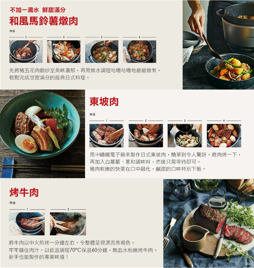 不加一滴水 鮮甜滿分和風馬鈴薯燉肉作法先將豬五花肉翻炒至美味濃郁,再無水調理咕嚕咕嚕地細細燉煮,輕鬆完成甘甜滿分的經典日式料理。烤牛肉作法東坡肉作法用IH鑄鐵電子鍋來製作日式東坡肉,簡單到令人驚訝。將肉烤一下,再加入白蘿蔔、蔥和調味料,然後只需等待即可。豬肉軟嫩的快要在口中融化,鹹甜的口味特別下飯。將牛肉以中火煎烤一分鐘左右,令整體呈現漂亮焦褐色,牢牢鎖住肉汁。以低溫調理70°C60分鐘,無血水粉嫩烤牛肉,新手也能製作的專業味道!VERM