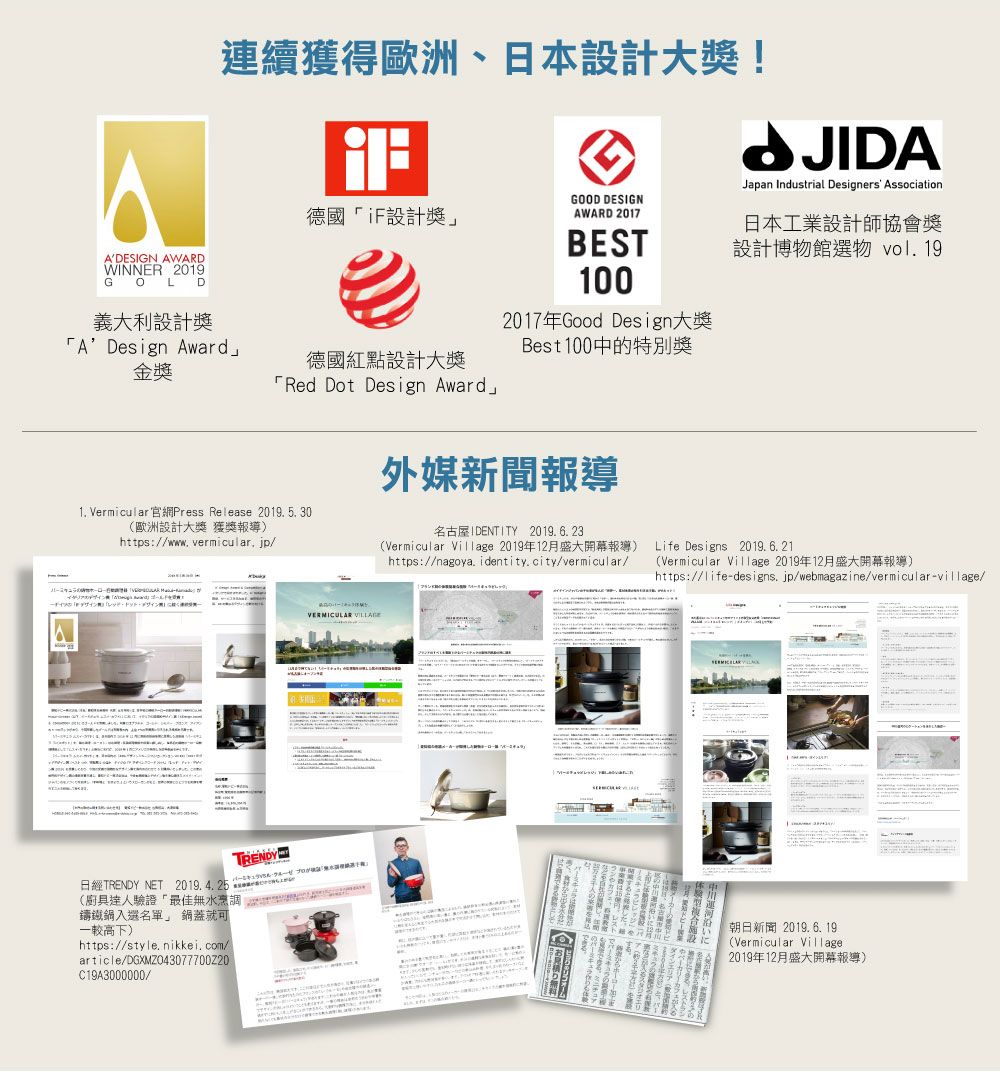 ADESIGN AWARDWINNER 2019GOLD義大利設計獎連續獲得歐洲、日本設計大獎!GOOD DESIGN德國iF設計獎AWARD 2017BEST100JIDAJapan Industrial Designers Association日本工業設計師協會獎設計博物館選物 vol 19A Design Award」金獎2017年Good Design大獎德國紅點設計大獎Red Dot Design AwardBest100中的特別獎1. Vermicular 官網Press Release 2019. 5. 30(歐洲設計大獎 獲獎報導)https://www.vermicular, jp/外媒新聞報導名古屋IDENTITY 2019. 6. 23(Vermicular Village 2019年12月盛大開幕報導)https://nagoya. identity.city/vermicular/TRENDY日經TRENDY NET 2019.4.25(廚具達人驗證「最佳無水烹調鑄鐵名單」 鍋蓋就可一較高下)https://style. nikkei.com/article/DGXMZO43077700Z20C19A3000000/VERMICULAR Life Designs 2019.6.21(Vermicular Village 2019年12月盛大開幕報導)https://life-designs.jp/webmagazine/vermicular-village/朝日新聞2019.6.19(Vermicular Village.2019年12月盛大開幕報導)