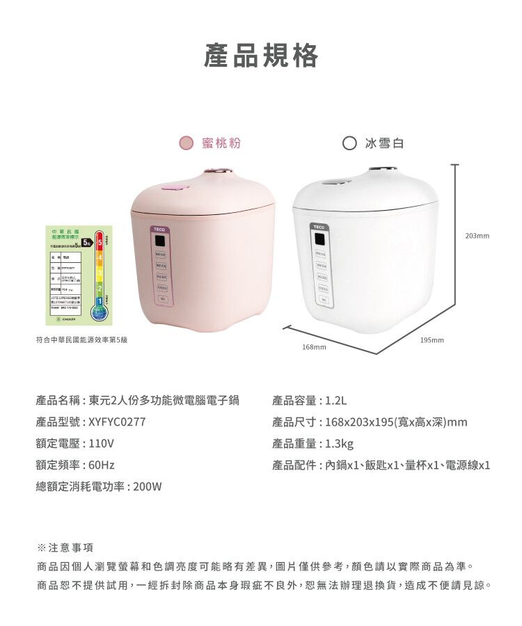 產品規格蜜桃粉 冰雪白TECO203mm55符合中華民國能源效率第5產品名稱東元2人份多功能微電腦電子鍋產品型號:XYFYC0277額定電壓:110V額定頻率:60Hz總額定消耗電功率:200W195mm168mm:產品容量:1.2L產品尺寸:168x20395(寬x高x深)mm產品重量:1.3kg產品配件:內鍋x1、飯匙x1、量杯x1、電源線x1注意事項商品因個人瀏覽螢幕和色調亮度可能略有差異,圖片僅供參考,顏色請以實際商品為準。商品恕不提供試用,一經拆封除商品本身瑕疵不良外,恕無法辦理退換貨,造成不便請見諒。