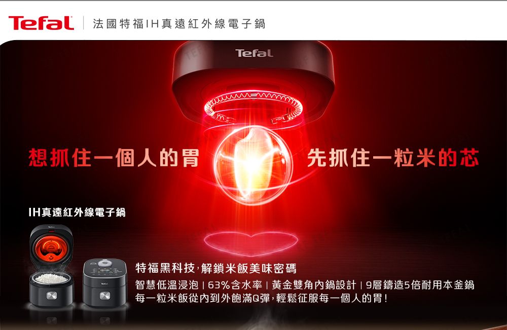 Tefal | 法國特福真遠紅外線電子鍋想抓住一個人的胃IH真遠紅外線電子鍋Tefal先抓住一粒米的芯特福黑科技,解鎖米飯美味密碼智慧低溫浸泡%含水率|黃金雙角內鍋設計層鑄造5倍耐用本釜鍋每一粒米飯從內到外飽滿Q彈,輕鬆征服每一個人的胃!