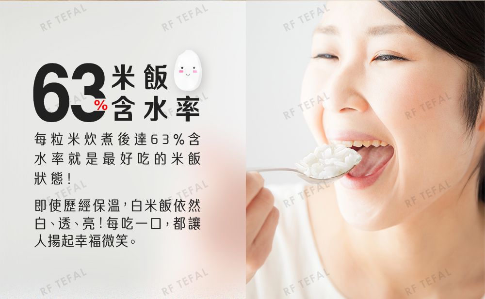 RF TEFAL63米飯RF TEFAL含水率每粒米炊煮後達63%含水率就是最好吃的米飯狀態!TEFALTEFAL即使歷經保溫,白米飯依然白、透、亮!每吃一口,都讓人揚起幸福微笑。RF TEFALRF TEFALRF TEFALRF TEFALRF TEFALRF TEFALRF TEFALRF TEFALRF TEFAL