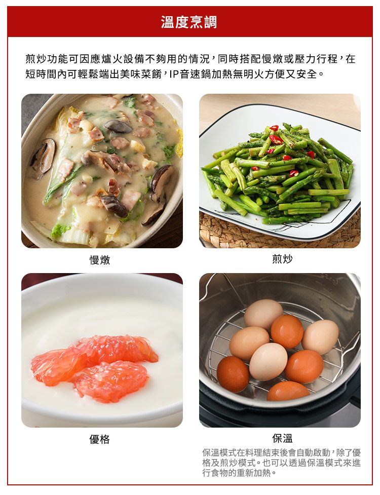 溫度烹調煎炒功能可因應爐火設備不夠用的情況,同時搭配慢燉或壓力行程,在短時間內可輕鬆端出美味菜餚,IP音速鍋加熱無明火方便又安全。慢燉煎炒優格保溫保溫模式在料理結束後會自動啟動,除了優格及煎炒模式。也可以透過保溫模式來進行食物的重新加熱。