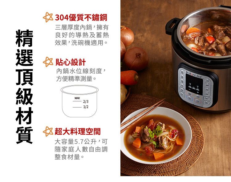304優質不鏽鋼三層厚度內鍋,擁有良好的導熱及蓄熱效果,洗碗機適用。 ☆ 貼心設計內鍋水位線刻度,方便精準測量。MAX2/31/2☆超大料理空間大容量5.7公升,可隨家庭人數自由調整食材量。