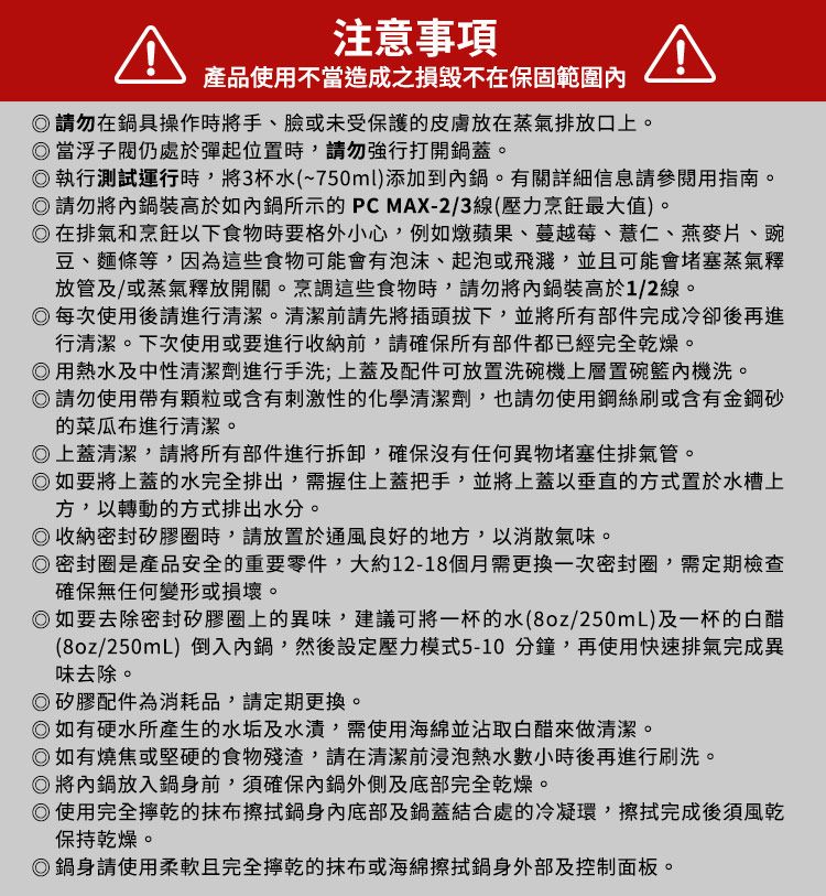 注意事項產品使用不當造成之損毀不在保固範圍請勿在鍋具操作時將手、臉或未受保護的皮膚放在蒸氣排放口上。當浮子閥仍處於彈起位置時,請勿強行打開鍋蓋。執行測試運行時,將3杯水(~750ml)添加到鍋。有關詳細信息請參閱用指南。請勿將內鍋裝高於如內鍋所示的PCMAX-2/3線(壓力烹飪最大值)。在排氣和烹飪以下食物時要格外小心,例如燉蘋果、蔓越莓、薏仁、燕麥片、豌豆、麵條等,因為這些食物可能會有泡沫、起泡或飛濺,並且可能會堵塞蒸氣釋放管及/或蒸氣釋放開關。烹調這些食物時,請勿將內鍋裝高於1/2線。每次使用後請進行清潔。清潔前請先將插頭拔下,並將所有部件完成冷卻後再進行清潔。下次使用或要進行收納前,請確保所有部件都已經完全乾燥。用熱水及中性清潔劑進行手洗;上蓋及配件可放置洗碗機上層置碗籃內機洗。請勿使用帶有顆粒或含有刺激性的化學清潔劑,也請勿使用鋼絲刷或含有金鋼砂的菜瓜布進行清潔。上蓋清潔,請將所有部件進行拆卸,確保沒有任何異物堵塞住排氣管。如要將上蓋的水完全排出,需握住上蓋把手,並將上蓋以垂直的方式置於水槽上方,以轉動的方式排出水分。收納密封矽膠圈時,請放置於通風良好的地方,以消散氣味。密封圈是產品安全的重要零件,大約12-18個月需更換一次密封圈,需定期檢查確保無任何變形或損壞。如要去除密封矽膠圈上的異味,建議可將一杯的水(8oz/250mL)及一杯的白醋(8oz/250mL)倒入內鍋,然後設定壓力模式5-10分鐘,再使用快速排氣完成異味去除。◎矽膠配件為消耗品,請定期更換。◎如有硬水所產生的水垢及水漬,需使用海綿並沾取白醋來做清潔。◎如有燒焦或堅硬的食物殘渣,請在清潔前浸泡熱水數小時後再進行刷洗。◎將內鍋放入鍋身前,須確保內鍋外側及底部完全乾燥。◎使用完全乾的抹布擦拭鍋身內底部及鍋蓋結合處的冷凝環,擦拭完成後須風乾保持乾燥。◎鍋身請使用柔軟且完全乾的抹布或海綿擦拭鍋身外部及控制面板。