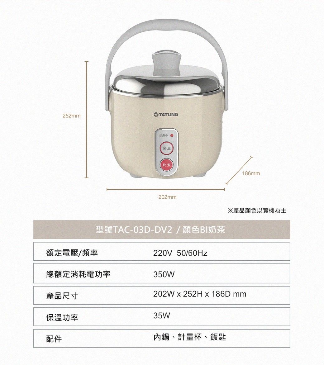 252mmTATUNG保溫【炊煮186mm202mm※產品顏色以實機為主額定電壓/頻率型號TAC-03D-DV2/顏色BI奶茶總額定消耗電功率220V 50/60Hz350W202W  252H x 186D mm產品尺寸保溫功率配件35W內鍋、計量杯、飯匙