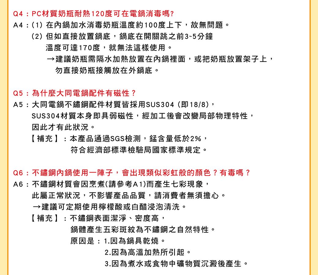 Q4:PC材質奶瓶耐熱120度可在電鍋消毒嗎?A4:(1)在內鍋加水消毒奶瓶溫度約100度上下,故無問題。(2)但如直接放置鍋底,鍋底在開關跳之前3~5分鐘溫度可達170度,就無法這樣使用。建議奶瓶需隔水加熱放置在內鍋裡面,或把奶瓶放置架子上,勿直接奶瓶接觸放在外鍋底。Q5:為什麼大同電鍋配件磁性?A5:大同電鍋不鏽鋼配件材質皆採用SUS304(即18/8),SUS304材質本身即具弱磁性,經加工後會改變局部物理特性,因此才有此狀況。【補充】:本產品通過SGS檢測,錳含量低於2%,符合經濟部標準檢驗局國家標準規定。Q6:不鏽鋼內鍋使用一陣子,會出現類似彩虹般的顏色?有毒嗎?A6:不鏽鋼材質會因烹煮(請參考A1)而產生七彩現象,此屬正常狀況,不影響產品品質,請消費者無須擔心。建議可定期使用檸檬酸或白醋浸泡清洗。【補充】:不鏽鋼表面潔淨、密度高,鍋體產生五彩斑紋為不鏽鋼之自然特性。原因是:1.因為鍋具乾燒。2.因為高溫加熱所引起。3.因為煮水或食物中礦物質沉澱後產生。